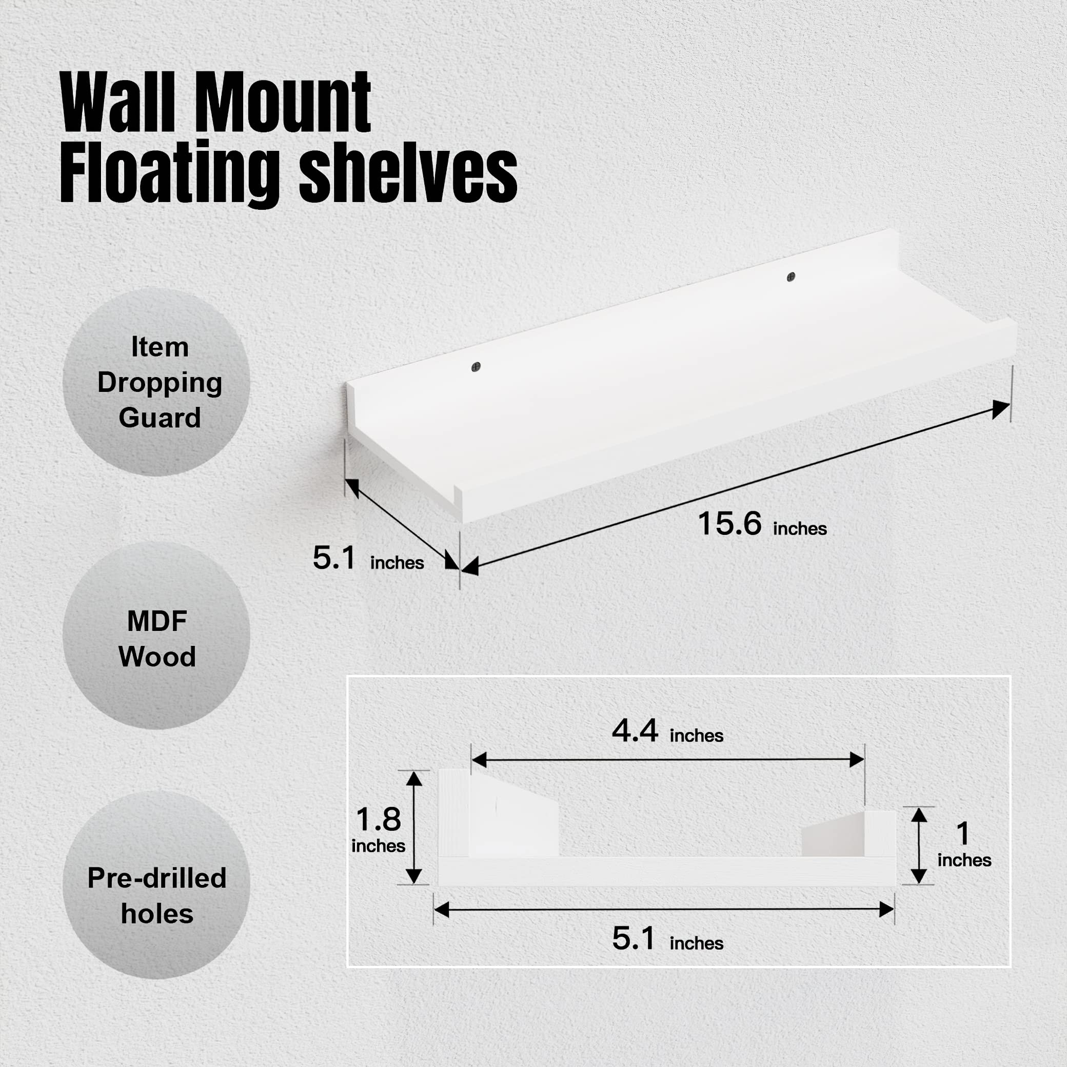 Wall Mount Floating shelves

- Item Dropping Guard
- MDF Wood
- Pre-drilled holes

Dimensions:
- Length: 15.6 inches
- Width: 5.1 inches
- Depth: 4.4 inches
- Thickness: 1 inch
- Hole diameter: 1.8 inches