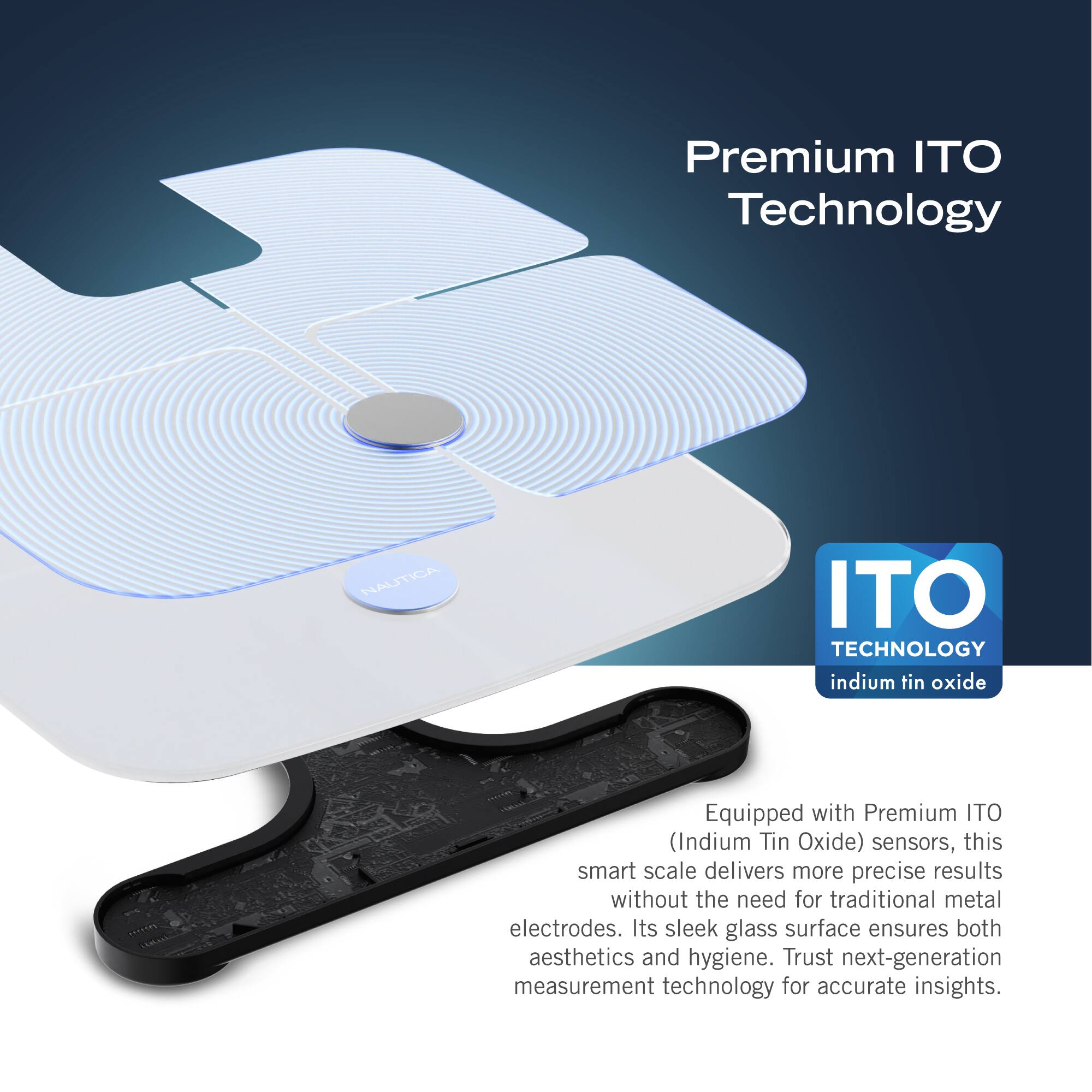 Premium ITO Technology: Nautica ITO Technology indium tin oxide Equipped with Premium ITO (Indium Tin Oxide) sensors, this smart scale delivers more precise results without the need for traditional metal electrodes. Its sleek glass surface ensures both aesthetics and hygiene. Trust next-generation measurement technology for accurate insights.