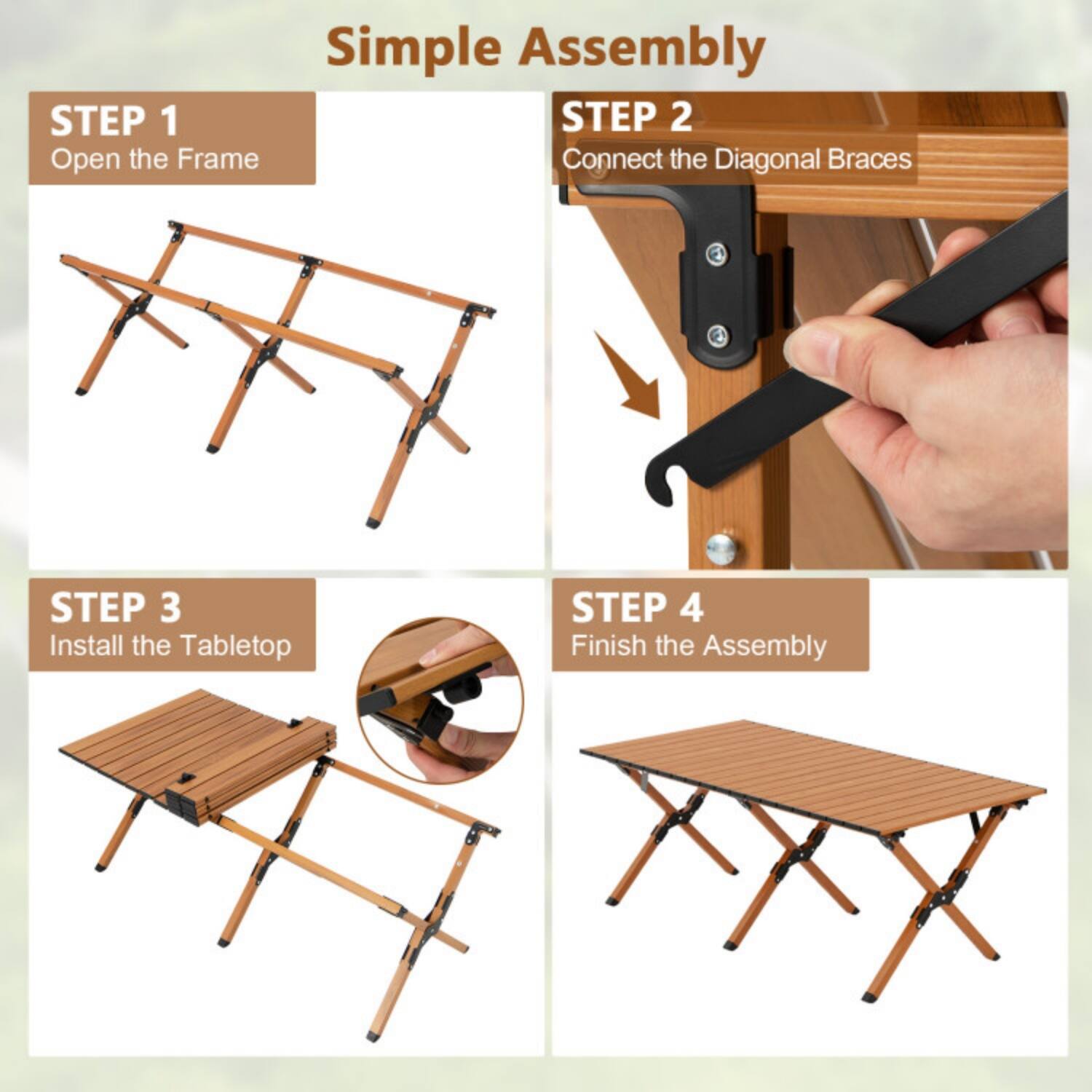Simple Assembly

STEP 1  
Open the Frame

STEP 2  
Connect the Diagonal Braces

STEP 3  
Install the Tabletop

STEP 4  
Finish the Assembly