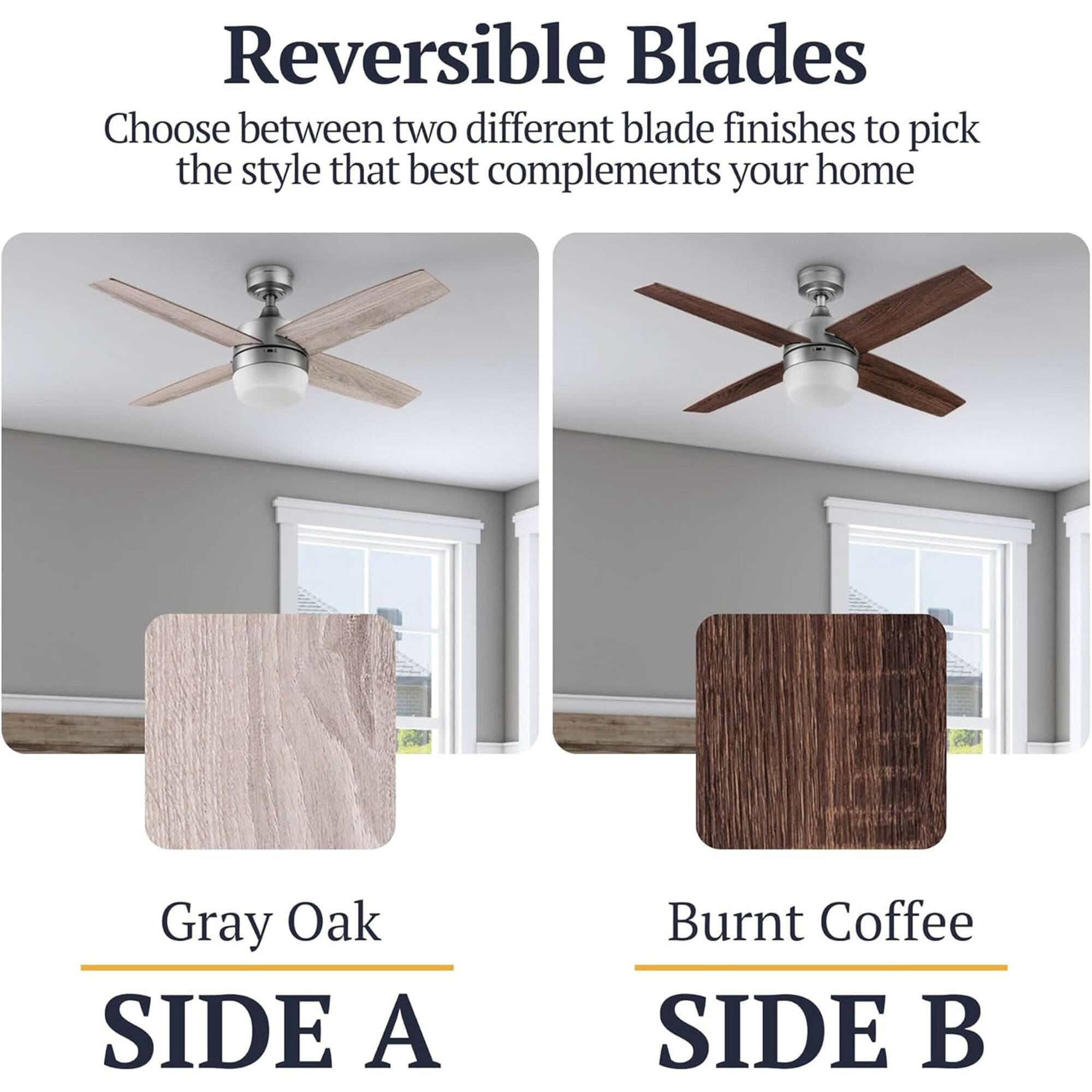Reversible Blades

Choose between two different blade finishes to pick the style that best complements your home

Gray Oak
SIDE A

Burnt Coffee
SIDE B