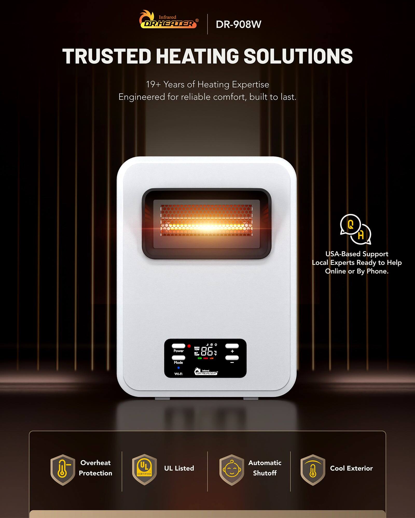 Infrared DR.HEATER DR-908W  
TRUSTED HEATING SOLUTIONS  
19+ Years of Heating Expertise  
Engineered for reliable comfort, built to last.  

USA-Based Support  
Local Experts Ready to Help Online or By Phone.  

Overheat Protection  
UL Listed  
Automatic Shutoff  
Cool Exterior