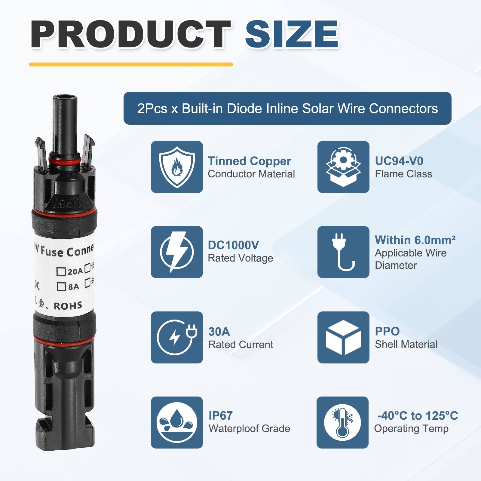 PRODUCT SIZE

2Pcs x Built-in Diode Inline Solar Wire Connectors

- Tinned Copper Conductor Material
- UC94-VO Flame Class
- DC1000V Rated Voltage
- Within 6.0mm² Applicable Wire Diameter
- 30A Rated Current
- PPO Shell Material
- IP67 Waterproof Grade
- -40°C to 125°C Operating Temp
- ROHS