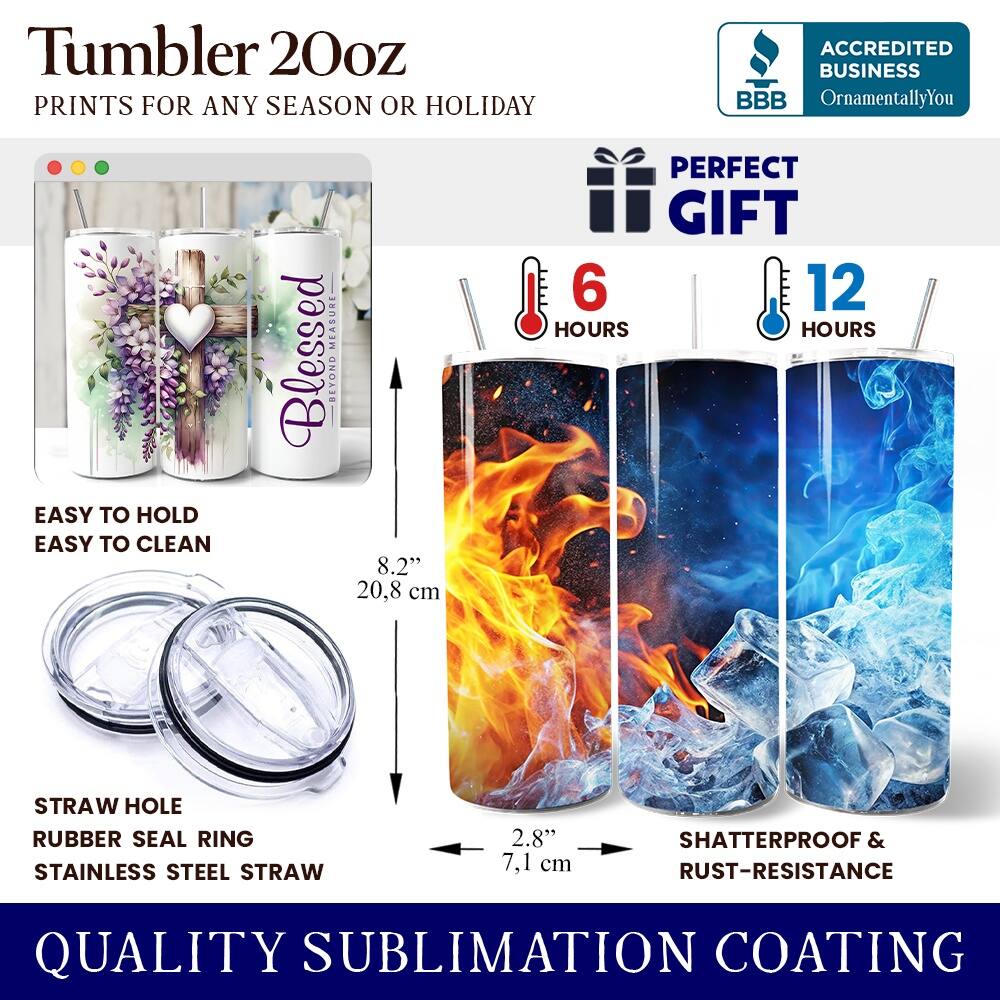 Tumbler 20oz  
PRINTS FOR ANY SEASON OR HOLIDAY  
ACCREDITED BUSINESS BBB OrnamentallyYou  
EASY TO HOLD EASY TO CLEAN  
Blessed BEYOND 8.2" 20.8 cm  
PERFECT GIFT  
6 HOURS 12 HOURS  
STRAW HOLE RUBBER SEAL RING  
STAINLESS STEEL STRAW 2.8" 7.1 cm  
SHATTERPROOF & RUST-RESISTANCE  
QUALITY SUBLIMATION COATING