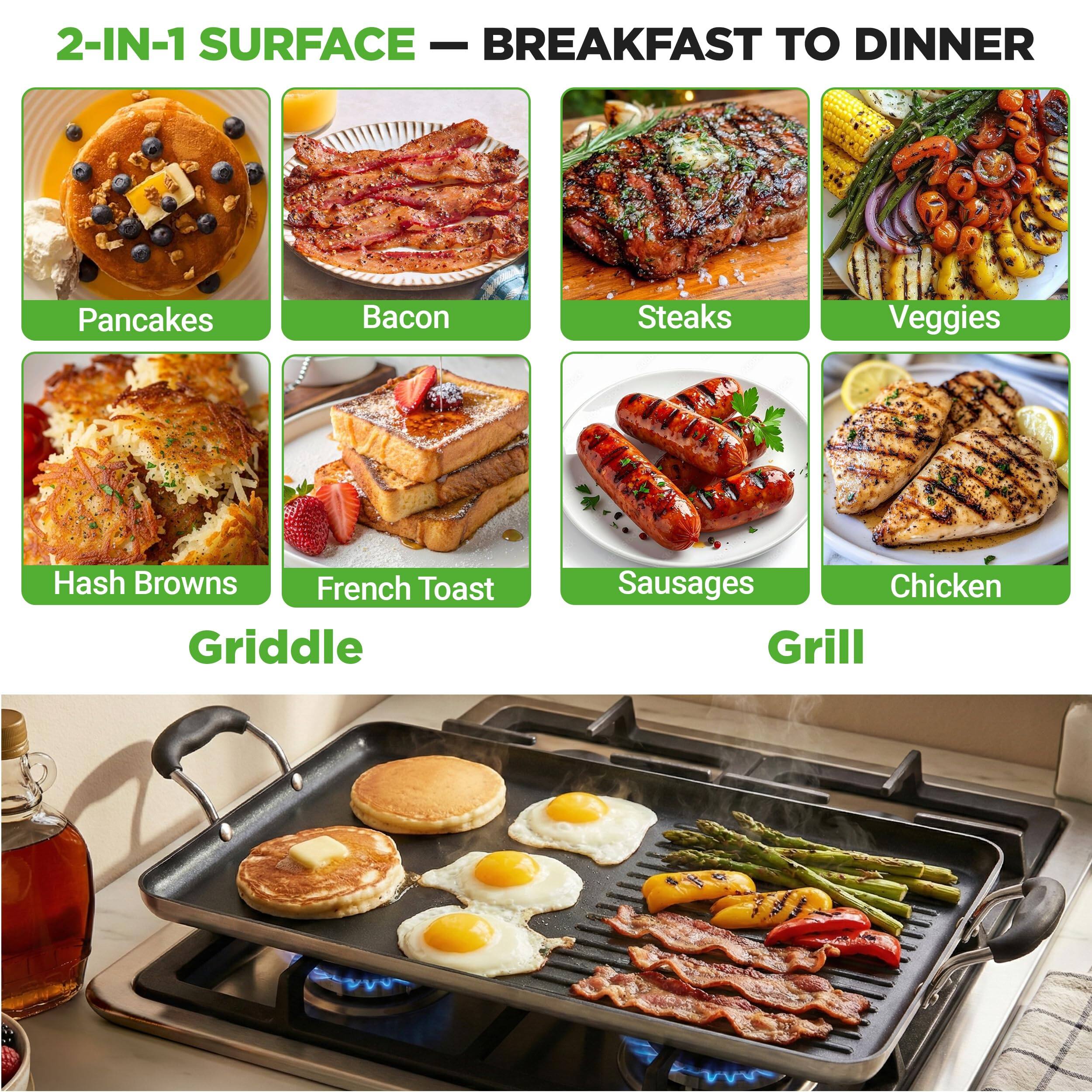 2-IN-1 SURFACE — BREAKFAST TO DINNER

- Pancakes
- Bacon
- Steaks
- Veggies
- Hash Browns
- French Toast
- Sausages
- Chicken

Griddle

Grill
