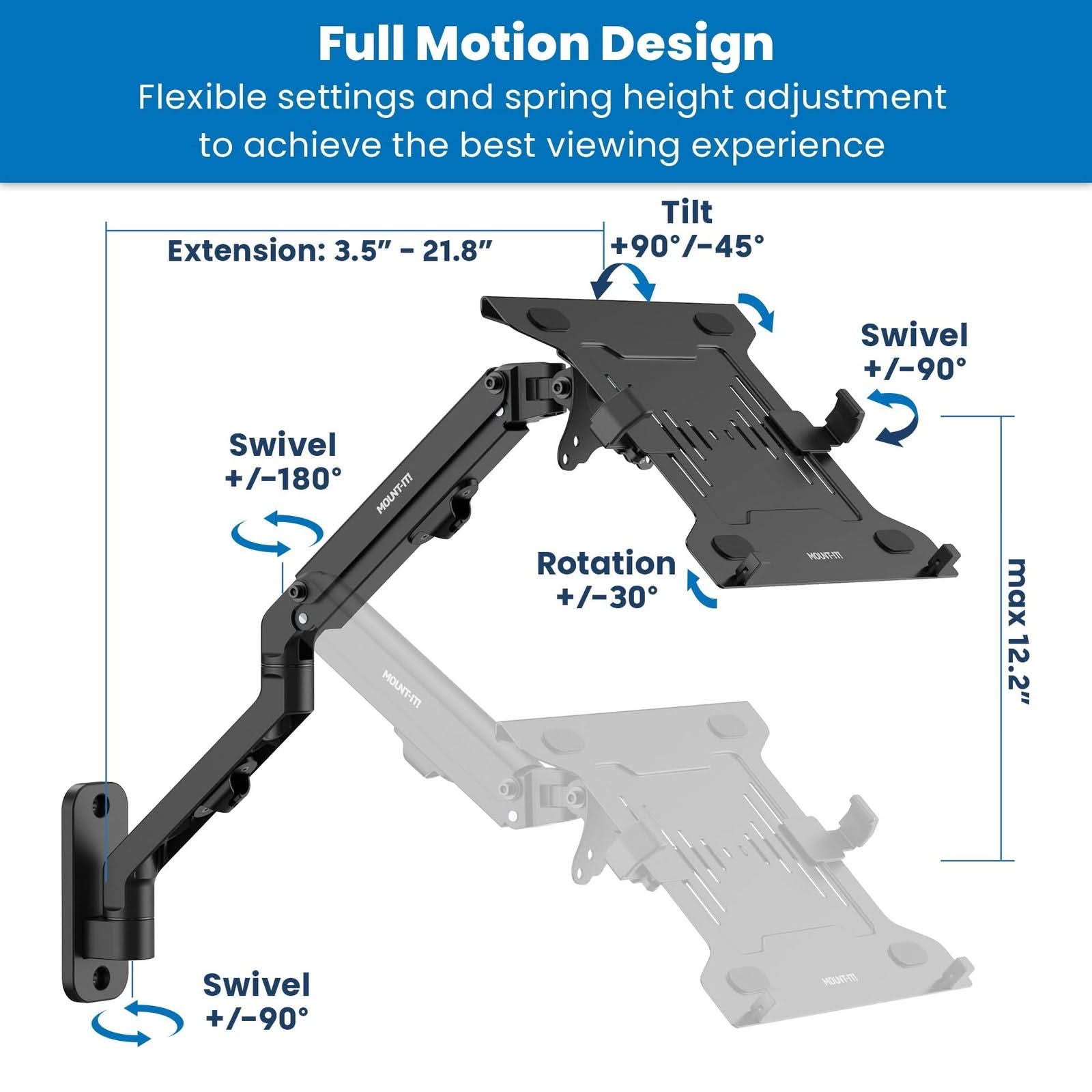Full Motion Design  
Flexible settings and spring height adjustment to achieve the best viewing experience  

Extension: 3.5" – 21.8"  
Tilt: +90°/-45°  
Swivel: +/-180°  
Rotation: +/-30°  
Swivel: +/-90°  
max 12.2"