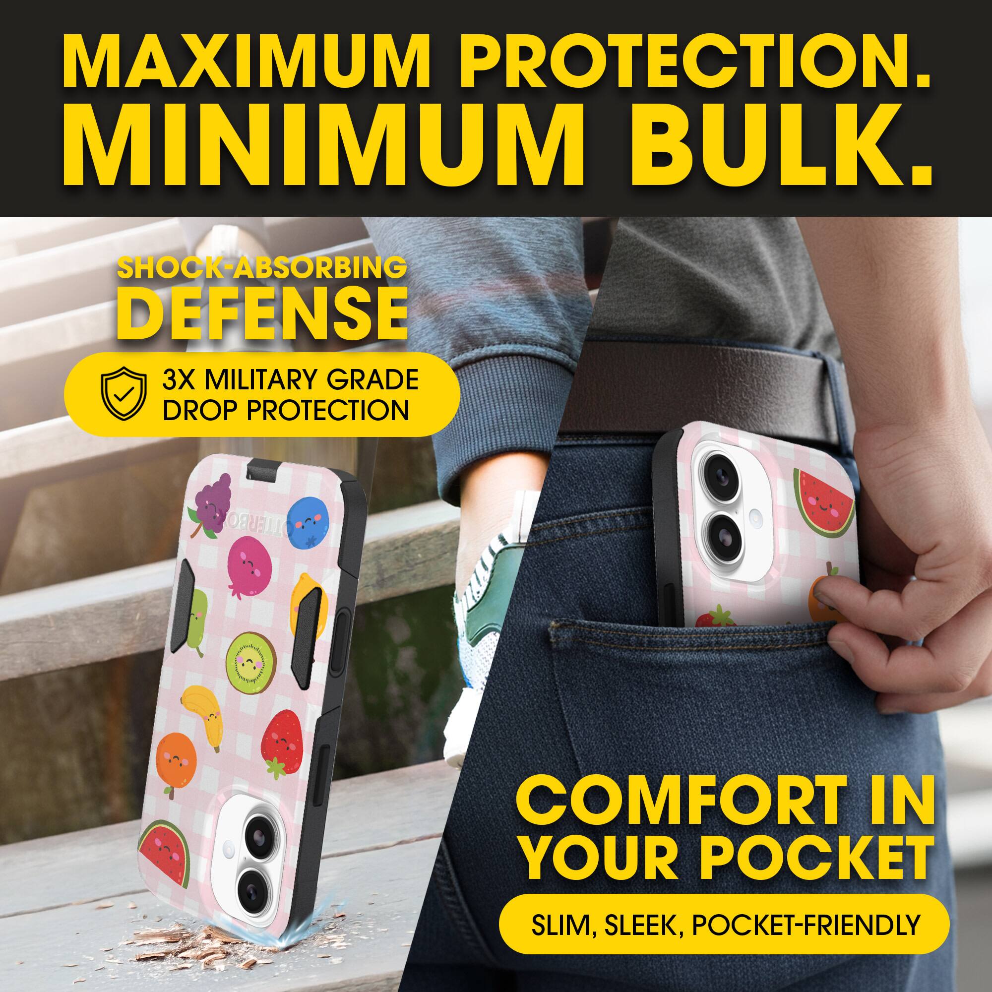 MAXIMUM PROTECTION.  
MINIMUM BULK.

SHOCK-ABSORBING DEFENSE  
3X MILITARY GRADE DROP PROTECTION

COMFORT IN YOUR POCKET  
SLIM, SLEEK, POCKET-FRIENDLY