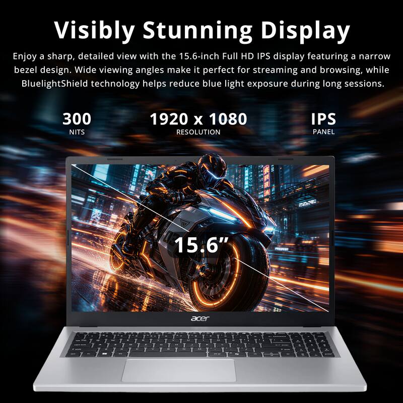 Visibly Stunning Display  
Enjoy a sharp, detailed view with the 15.6-inch Full HD IPS display featuring a narrow bezel design. Wide viewing angles make it perfect for streaming and browsing, while BluelightShield technology helps reduce blue light exposure during long sessions.  

300 NITS  
1920 x 1080 RESOLUTION  
IPS PANEL  
15.6"  
acer