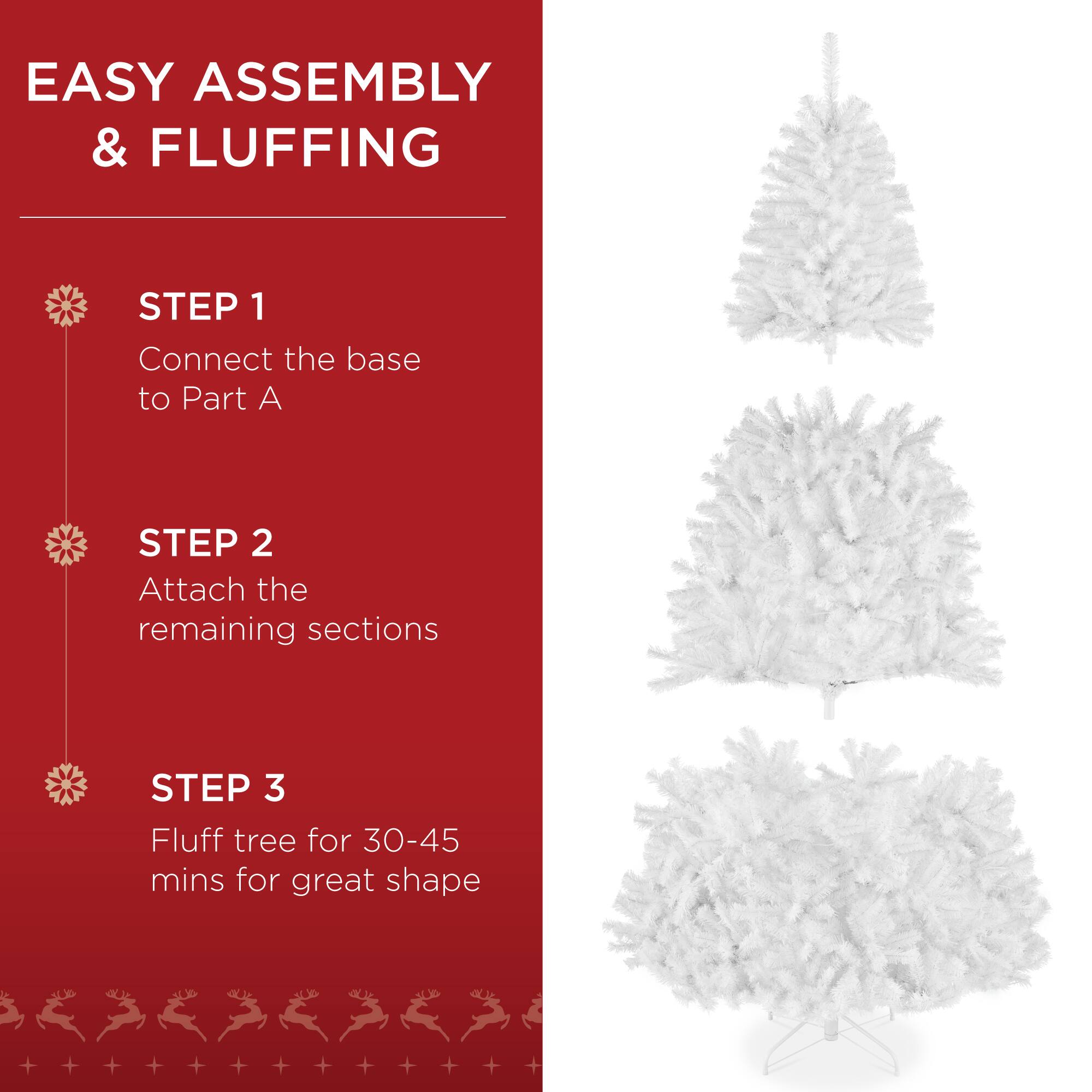 EASY ASSEMBLY & FLUFFING

STEP 1
Connect the base to Part A

STEP 2
Attach the remaining sections

STEP 3
Fluff tree for 30-45 mins for great shape