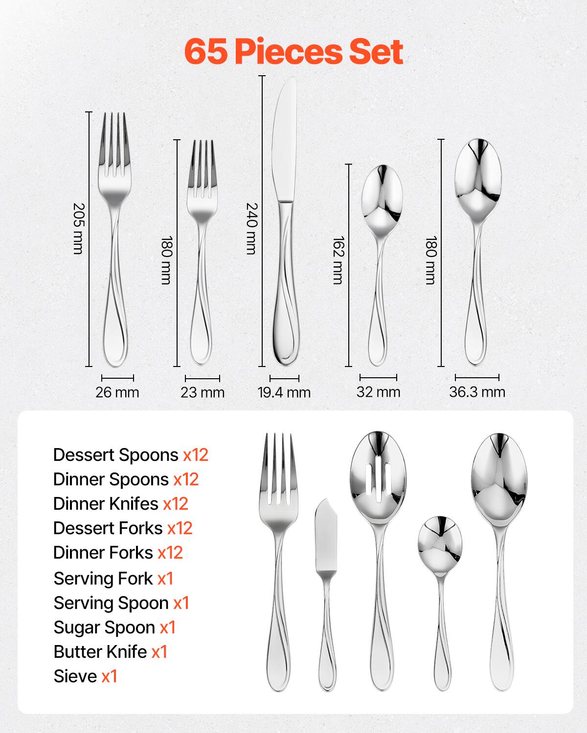65 Pieces Set

- Dessert Spoons x12
- Dinner Spoons x12
- Dinner Knifes x12
- Dessert Forks x12
- Dinner Forks x12
- Serving Fork x1
- Serving Spoon x1
- Sugar Spoon x1
- Butter Knife x1
- Sieve x1

Dimensions:
- Dessert Spoons: 205 mm
- Dinner Spoons: 180 mm
- Dinner Knifes: 240 mm
- Dessert Forks: 162 mm
- Dinner Forks: 180 mm
- Serving Fork: 26 mm
- Serving Spoon: 23 mm
- Sugar Spoon: 19.4 mm
- Butter Knife: 32 mm
- Sieve: 36.3 mm