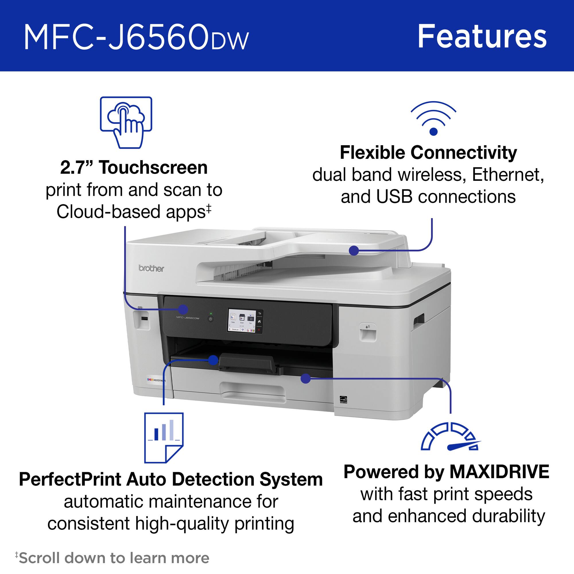 MFC-J6560DW

Features

- 2.7" Touchscreen
  - print from and scan to Cloud-based apps†

- Flexible Connectivity
  - dual band wireless, Ethernet, and USB connections

- PerfectPrint Auto Detection System
  - automatic maintenance for consistent high-quality printing

- Powered by MAXIDRIVE
  - with fast print speeds and enhanced durability

†Scroll down to learn more