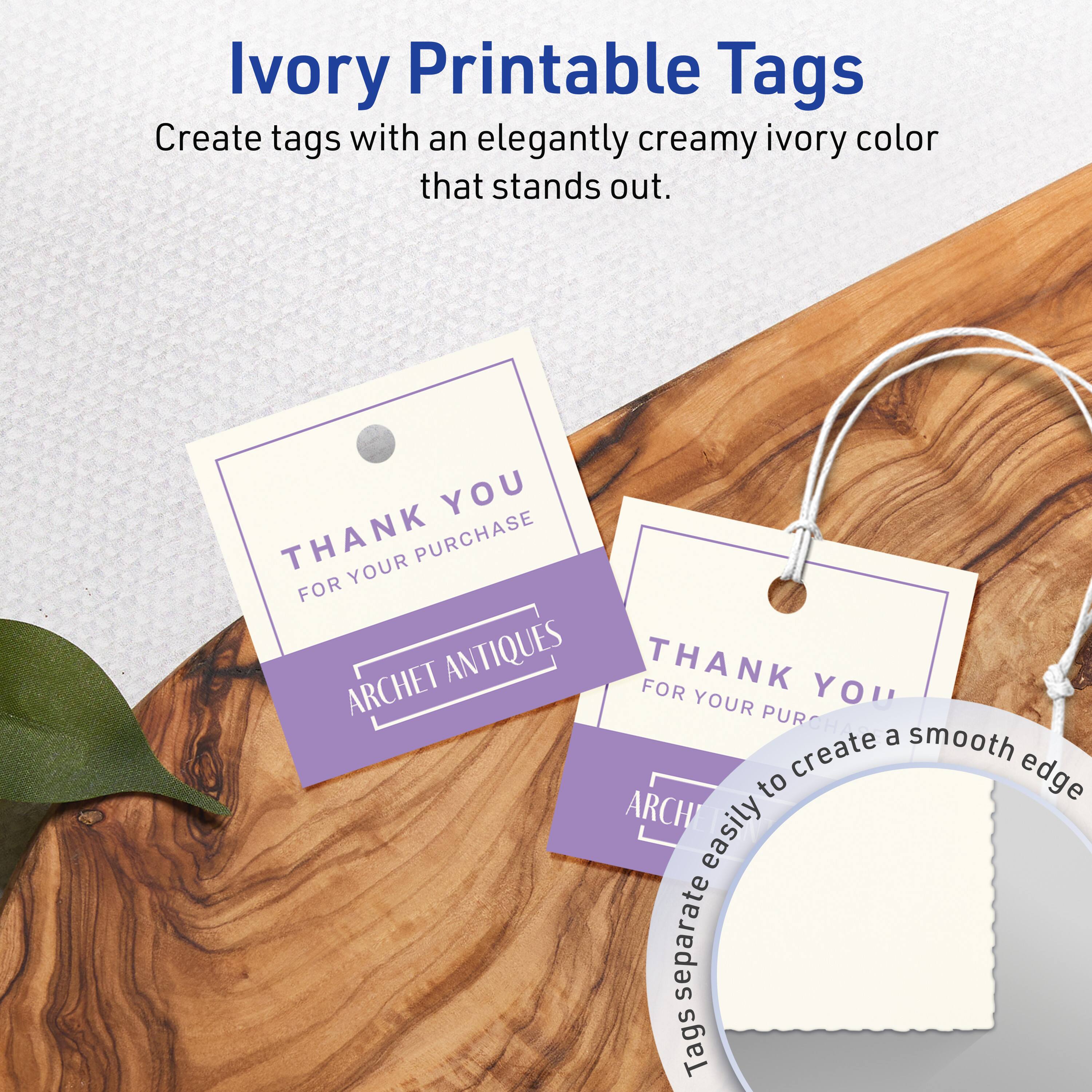 Ivory Printable Tags

Create tags with an elegantly creamy ivory color that stands out.

THANK YOU  
FOR YOUR PURCHASE  
ARCHET ANTIQUES

Tags separate easily to create a smooth edge