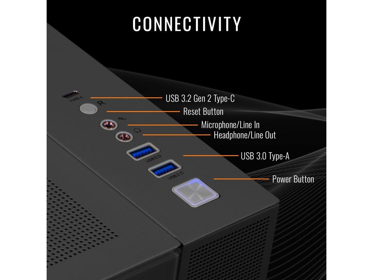 CONNECTIVITY  
- USB 3.2 Gen 2 Type-C  
- Reset Button  
- Microphone/Line In  
- Headphone/Line Out  
- USB 3.0 Type-A  
- Power Button