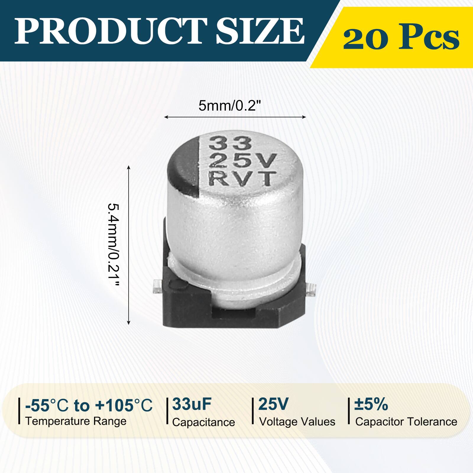PRODUCT SIZE  
20 Pcs  
5mm/0.2"  
5.4mm/0.21"  
33 25V RVT  
-55°C to +105°C  
33µF  
25V  
5%  
Temperature Range  
Capacitance  
Voltage Values  
Capacitor Tolerance