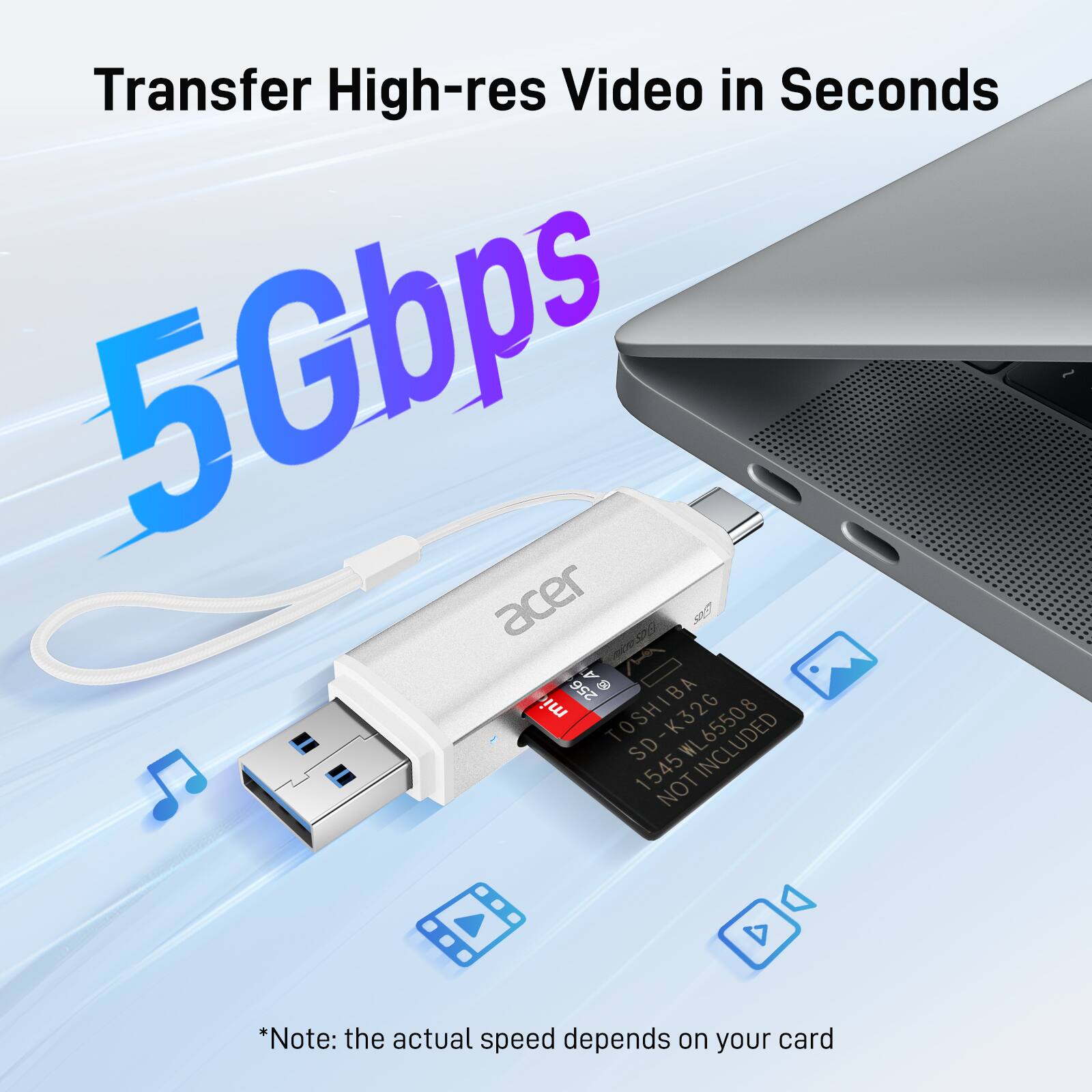 Transfer High-res Video in Seconds

5Gbps

acer

TOSHIBA SD-K32G
1545WL65508
NOT INCLUDED

*Note: the actual speed depends on your card