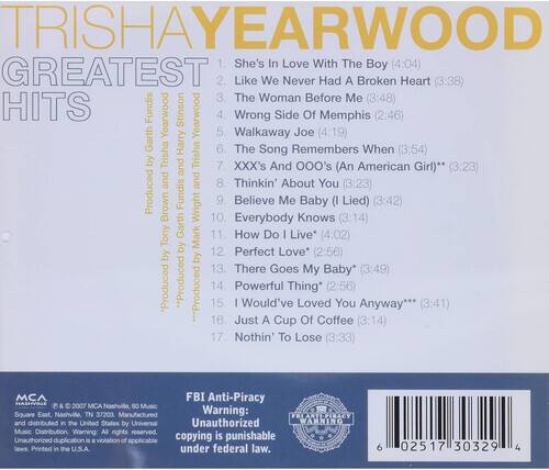 TRISHA YEARWOOD  
GREATEST HITS  

1. She's In Love With The Boy (4:04)  
2. Like We Never Had A Broken Heart (3:38)  
3. The Woman Before Me (3:48)  
4. Wrong Side Of Memphis (2:46)  
5. Walkaway Joe (4:19)  
6. The Song Remembers When (3:54)  
7. XXX's And 000's (An American Girl)** (3:23)  
8. Thinkin' About You (3:23)  
9. Believe Me Baby (I Lied) (3:42)  
10. Everybody Knows (3:14)  
11. How Do I Live* (4:02)  
12. Perfect Love* (2:56)  
13. There Goes My Baby* (3:49)  
14. Powerful Thing* (2:56)  
15. I Would've Loved You Anyway (3:41)  
16. Just A Cup Of Coffee (3:14)  
17. Nothin' To