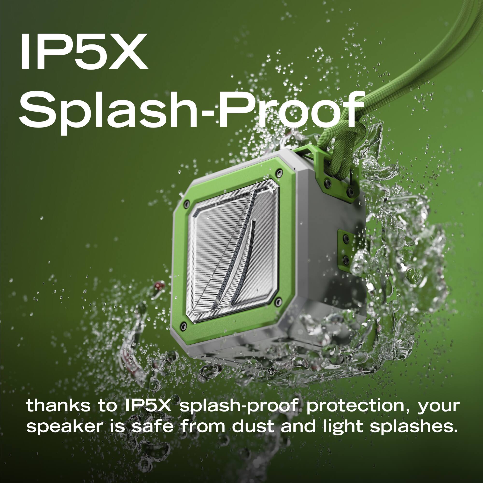 IP5X Splash-Proof

thanks to IP5X splash-proof protection, your speaker is safe from dust and light splashes.