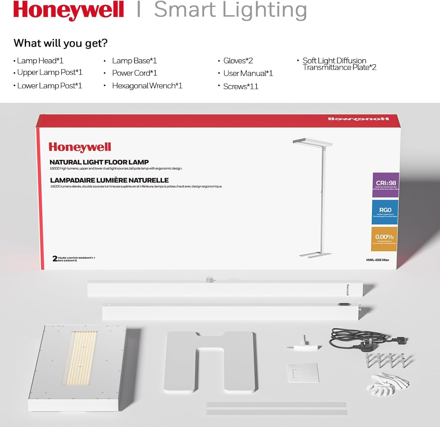 Honeywell Smart Lighting

What will you get?
- Lamp Head*1
- Upper Lamp Post*1
- Lower Lamp Post*1
- Lamp Base*1
- Power Cord*1
- Hexagonal Wrench*1
- Gloves*2
- User Manual*1
- Screws*11
- Soft Light Diffusion Transmittance Plate*2

Honeywell NATURAL LIGHT FLOOR LAMP 1000
LAMPADAIRE LUMIÈRE NATURELLE 2000

CRI:98
RG0
0.00% UV
2 YEARS LIMITED WARRANTY / 2 ANS GARANTIE