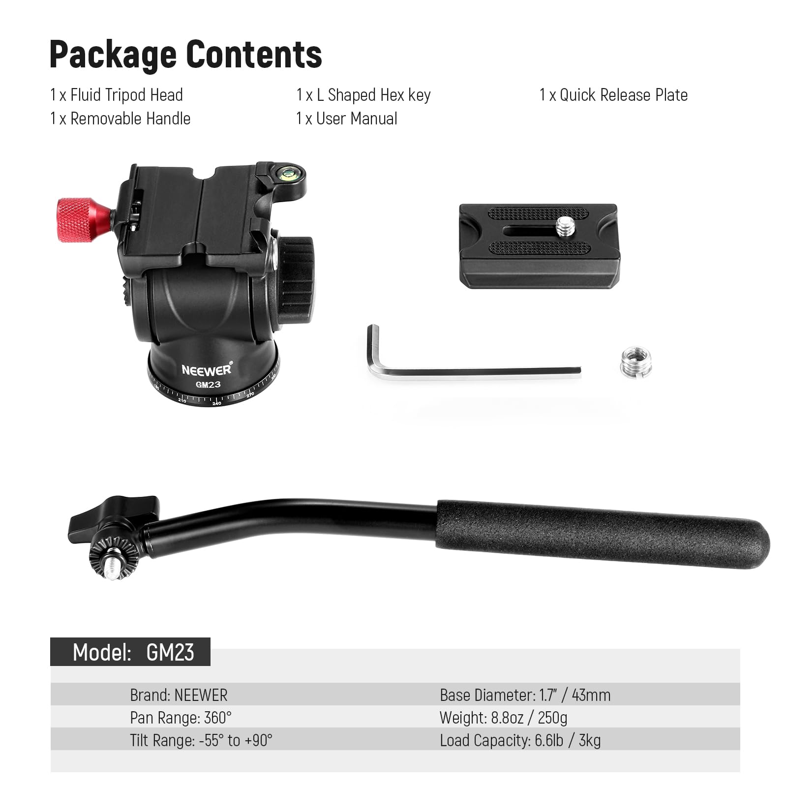 Package Contents  
1 x Fluid Tripod Head  
1 x L Shaped Hex key  
1 x Removable Handle  
1 x User Manual  
1 x Quick Release Plate  

NEEWER GM23  
Model: GM23  
Brand: NEEWER  
Pan Range: 360°  
Tilt Range: -55° to +90°  
Base Diameter: 1.7" / 43mm  
Weight: 8.8oz / 250g  
Load Capacity: 6.6lb / 3kg