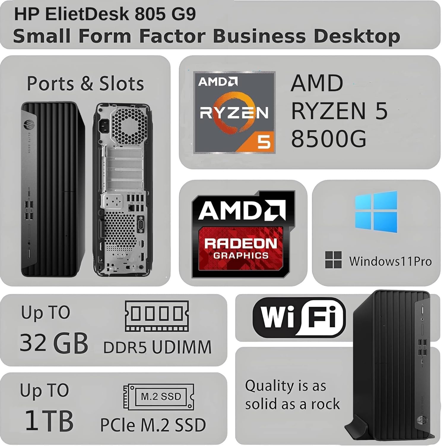 HP ElietDesk 805 G9 Small Form Factor Business Desktop

Ports & Slots

AMD RYZEN 5 8500G

AMD RADEON GRAPHICS

Windows 11 Pro

Up to 32 GB DDR5 UDIMM

Up to 1TB PCIe M.2 SSD

Wi-Fi

Quality is as solid as a rock
