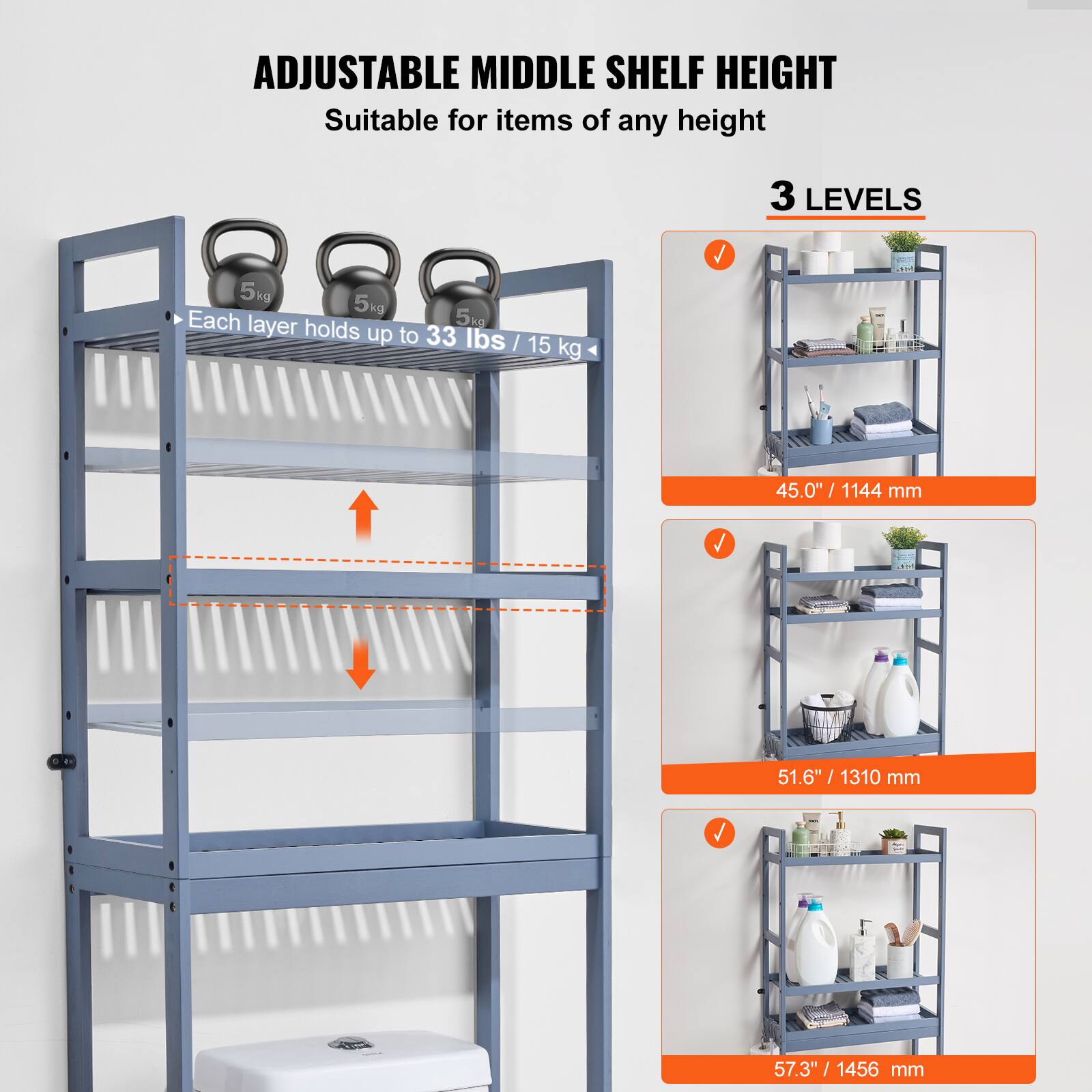 ADJUSTABLE MIDDLE SHELF HEIGHT  
Suitable for items of any height  

3 LEVELS  

Each layer holds up to 33 lbs / 15 kg  

45.0" / 1144 mm  
51.6" / 1310 mm  
57.3" / 1456 mm