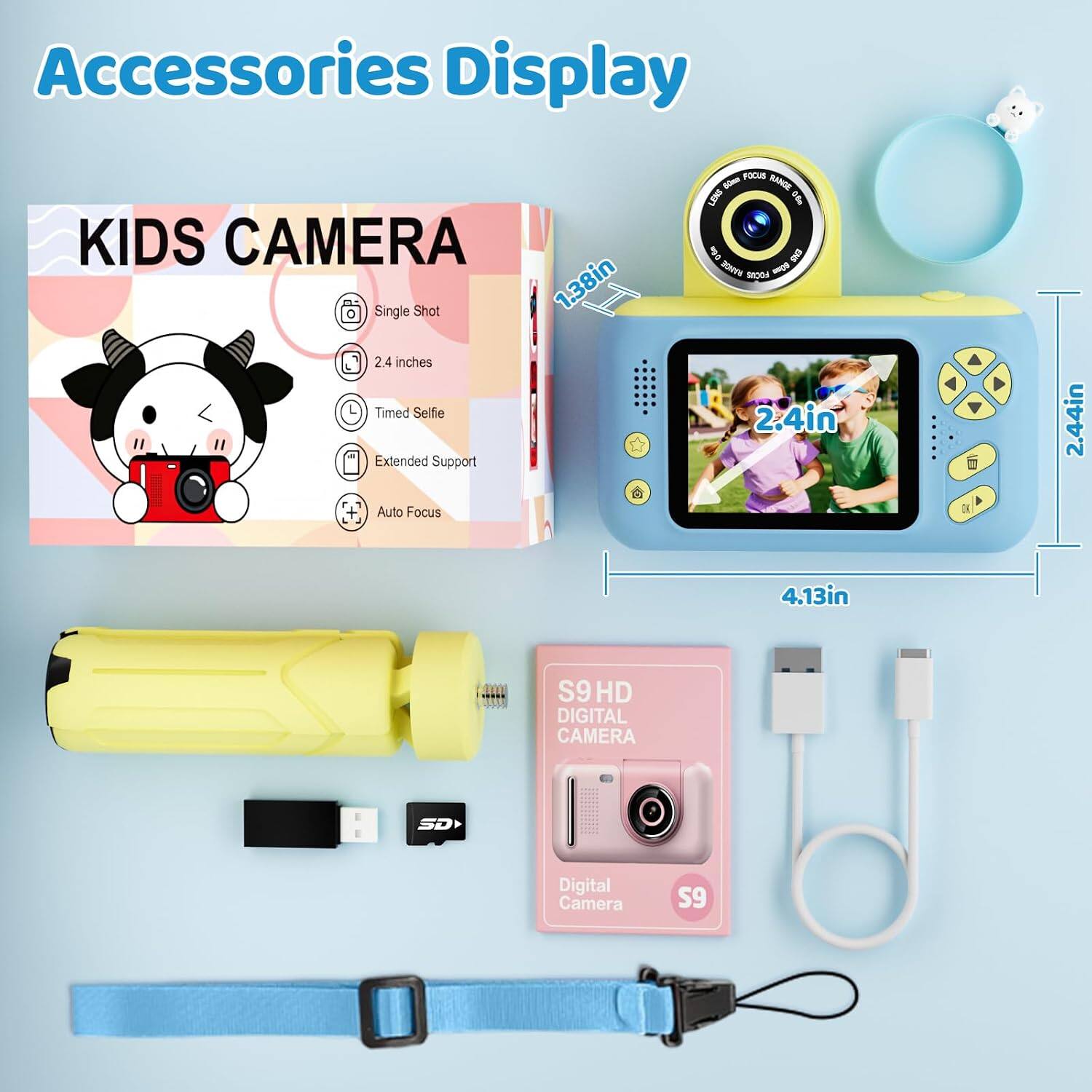 Accessories Display

KIDS CAMERA
- Single Shot
- 2.4 inches
- Timed Selfie
- Extended Support
- Auto Focus

FOCUS RANGE LENS
- 0.60m - 0.5m

AB 0

2.44in
4.13in

S9 HD DIGITAL CAMERA
SD

Digital Camera
S9