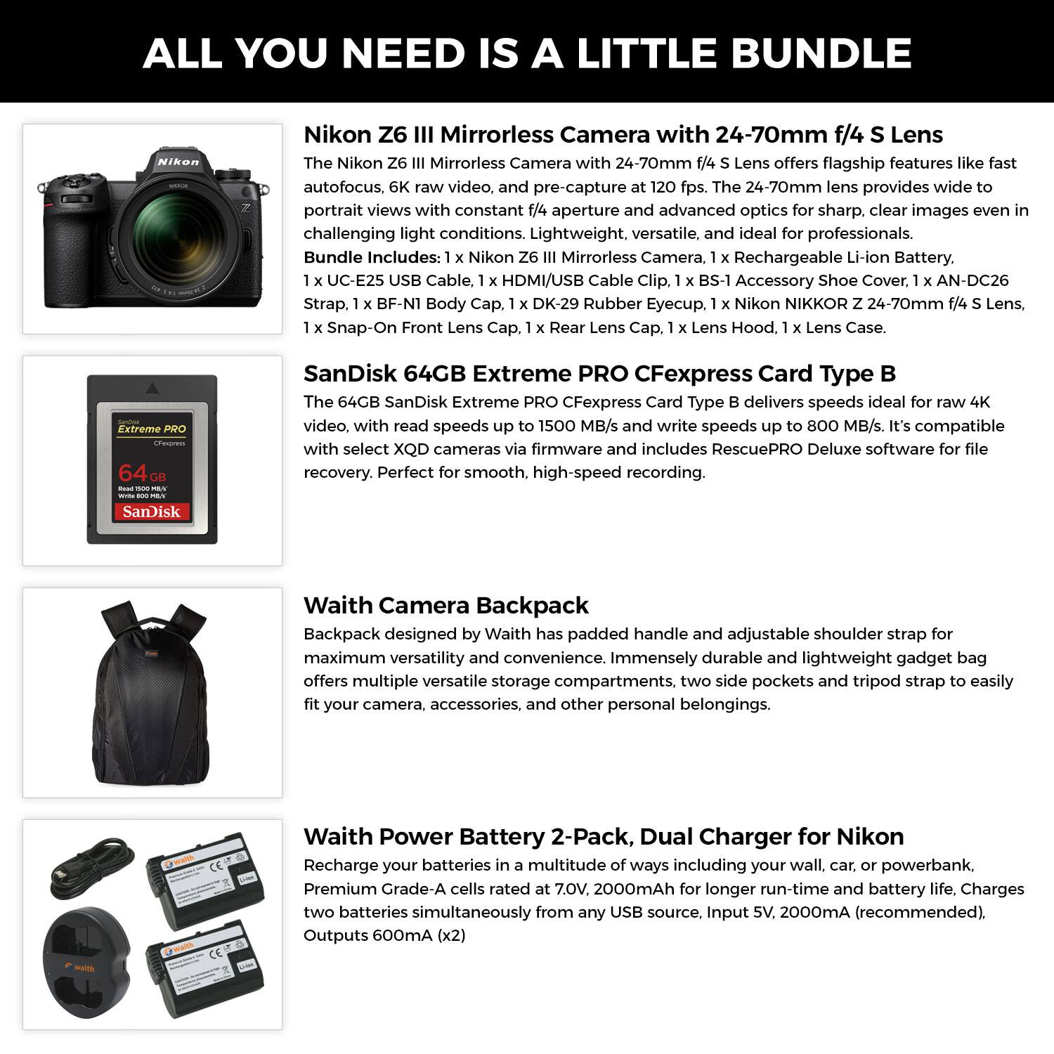**ALL YOU NEED IS A LITTLE BUNDLE**

**Nikon Z6 III Mirrorless Camera with 24-70mm f/4 Lens**

The Nikon Z6 III Mirrorless Camera with 24-70mm f/4 Lens offers flagship features like fast autofocus, 6K raw video, and pre-capture at 120 fps. The 24-70mm lens provides wide to portrait views with constant f/4 aperture and advanced optics for sharp, clear images even in challenging light conditions. Lightweight, versatile, and ideal for professionals.

Bundle Includes:
- 1 x Nikon Z6 III Mirrorless Camera
- 1 x Rechargeable Li-Ion Battery
- 1 x UC-E25 USB Cable
- 1 x HDMI/USB Cable Clip
- 1 x BS-1 Accessory Shoe Cover
- 1 x AN-DC26 Strap
- 1 x BF-N1 Body Cap
- 1 x DK-29 Rubber Eyecup
- 1 x Nikon NIKKOR Z 24-70mm f/4 S Lens
- 1 x Snap-On Front Lens Cap
- 1 x Rear Lens Cap
-