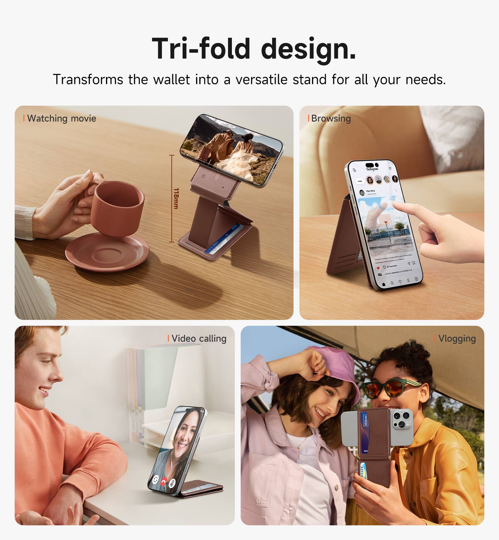 Tri-fold design. Transforms the wallet into a versatile stand for all your needs.

- Watching movie
- Browsing
- Video calling
- Vlogging