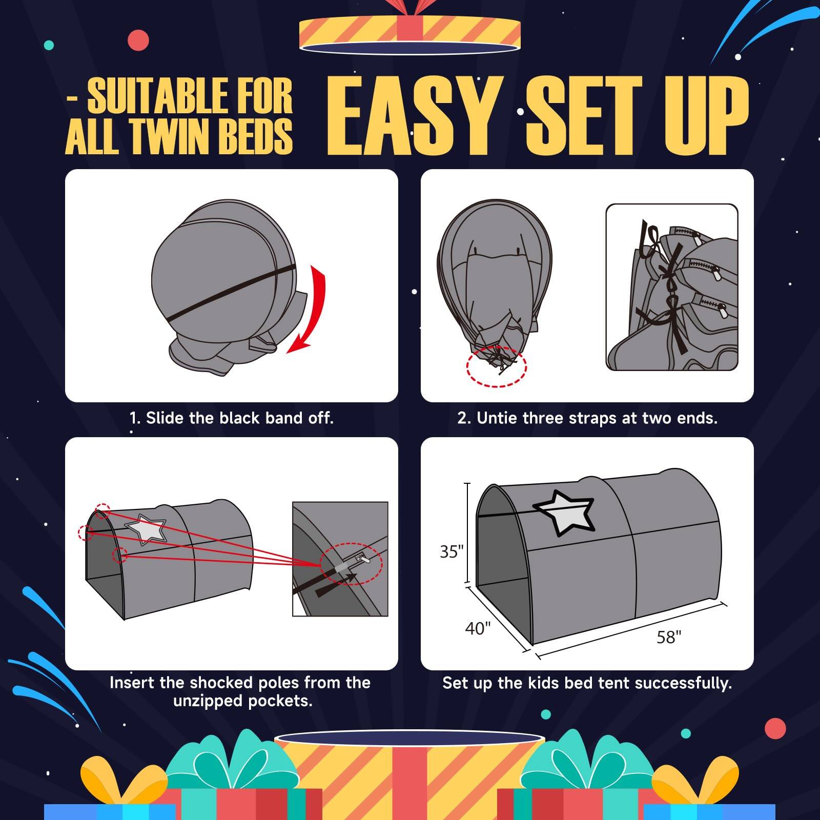 - SUITABLE FOR ALL TWIN BEDS

EASY SET UP

1. Slide the black band off.

2. Untie three straps at two ends.

Insert the shocked poles from the unzipped pockets.

Set up the kids bed tent successfully.

Dimensions: 35" x 40" x 58"