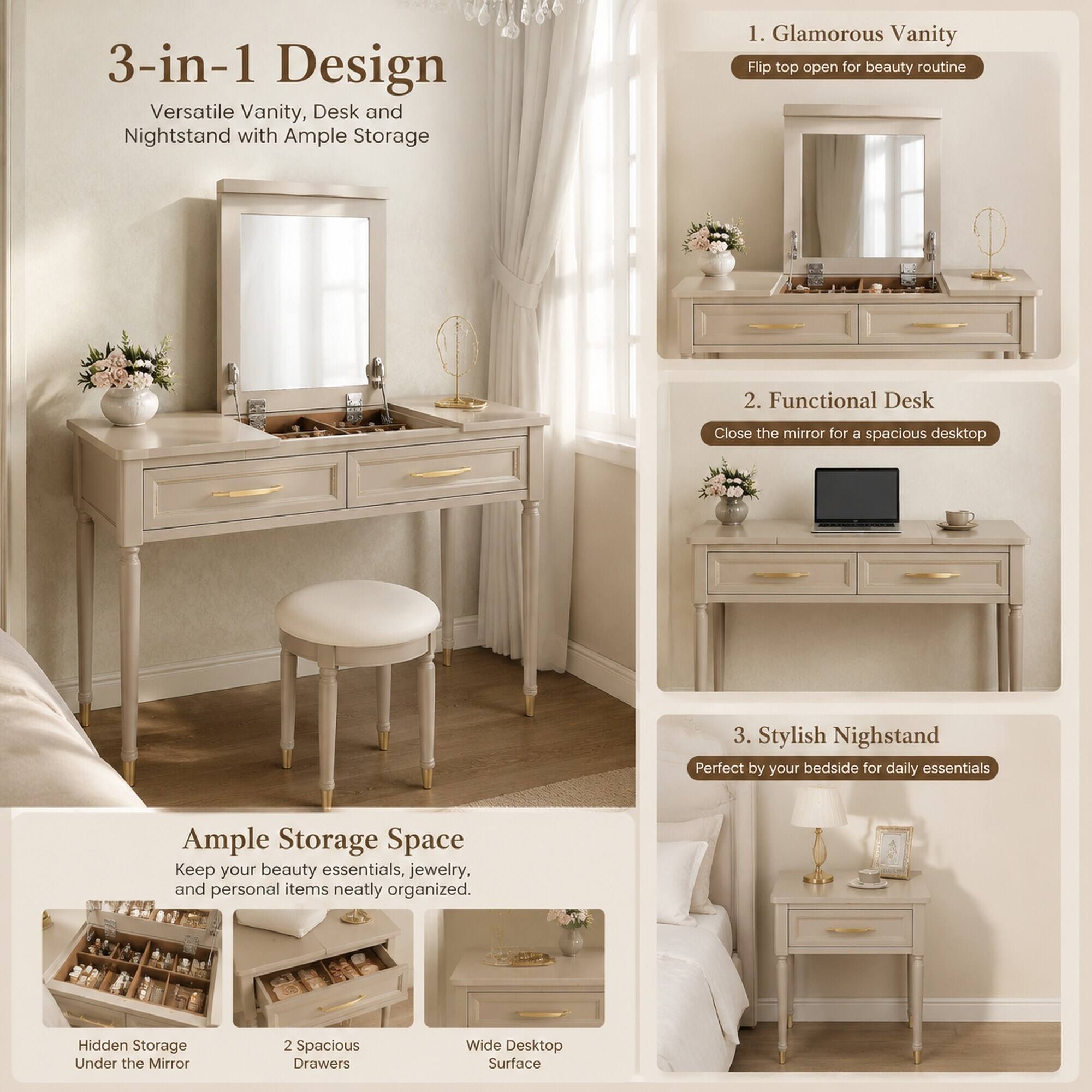 3-in-1 Design  
Versatile Vanity, Desk and Nightstand with Ample Storage

1. Glamorous Vanity  
Flip top open for beauty routine

2. Functional Desk  
Close the mirror for a spacious desktop

3. Stylish Nightstand  
Perfect by your bedside for daily essentials

Ample Storage Space  
Keep your beauty essentials, jewelry, and personal items neatly organized.

Hidden Storage Under the Mirror  
2 Spacious Drawers  
Wide Desktop Surface