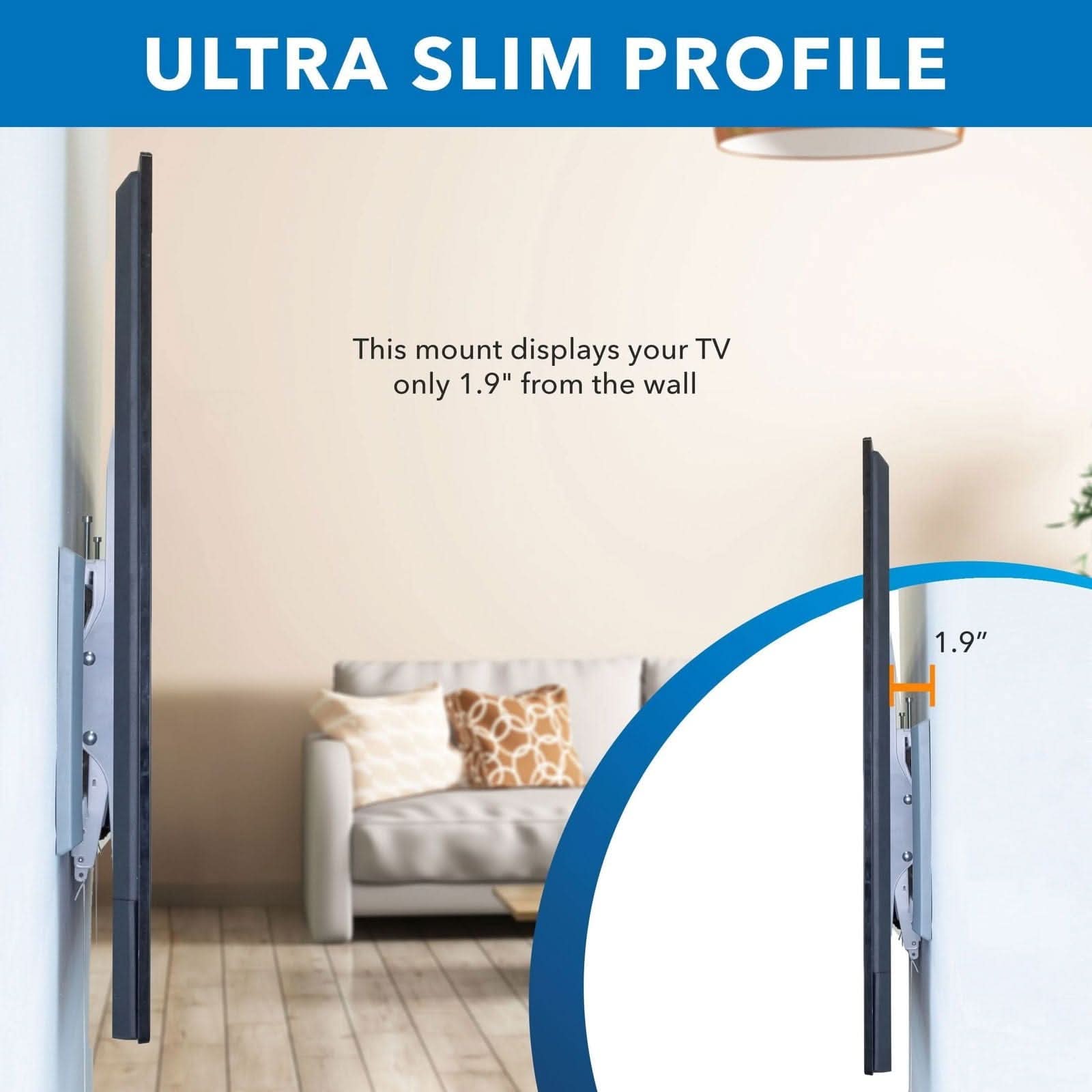 ULTRA SLIM PROFILE

This mount displays your TV only 1.9" from the wall