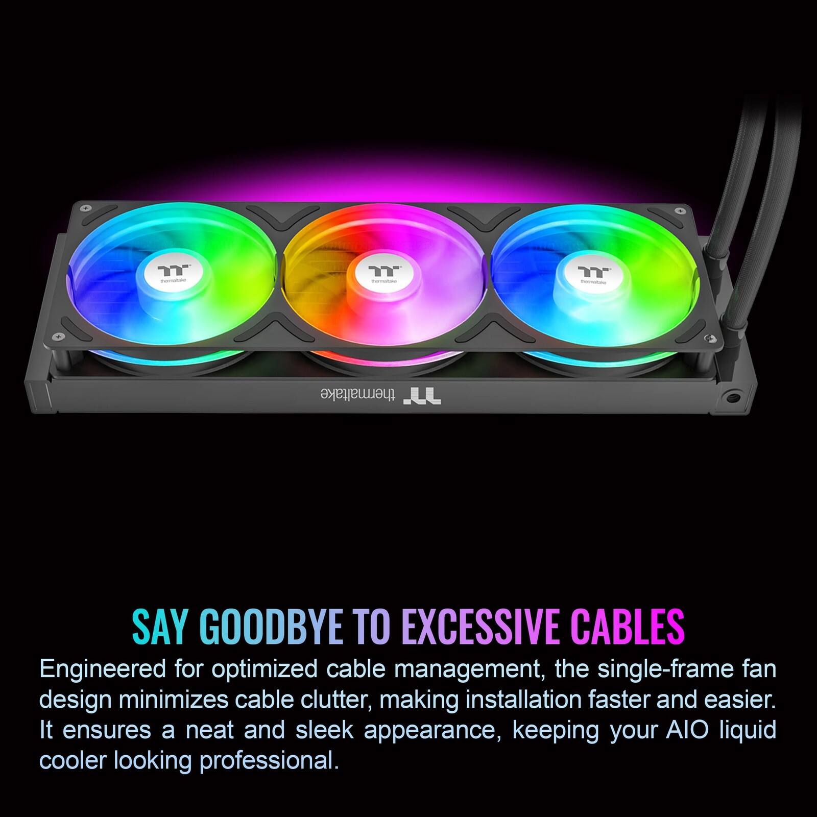 T - Y - Y - thermaltake

JJ

SAY GOODBYE TO EXCESSIVE CABLES

Engineered for optimized cable management, the single-frame fan design minimizes cable clutter, making installation faster and easier. It ensures a neat and sleek appearance, keeping your AIO liquid cooler looking professional.