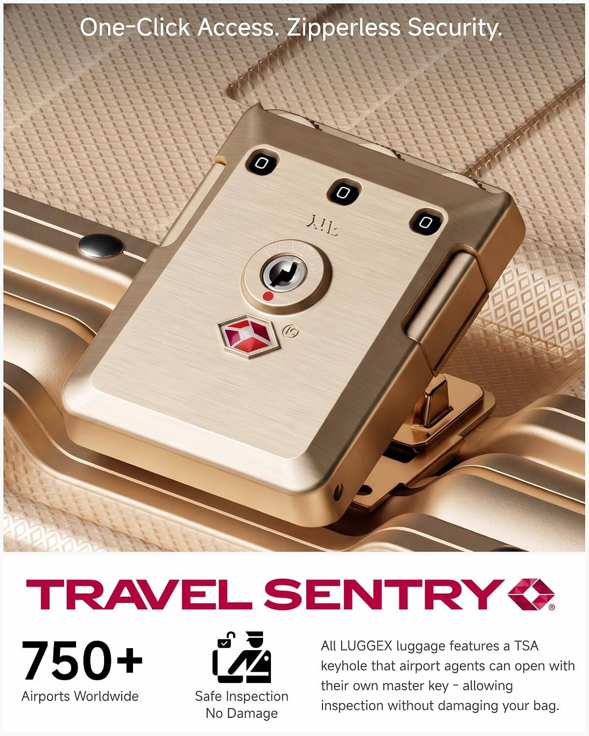One-Click Access. Zipperless Security.

TRAVEL SENTRY

750+ Airports Worldwide

Safe Inspection No Damage

All LUGGEX luggage features a TSA keyhole that airport agents can open with their own master key - allowing inspection without damaging your bag.