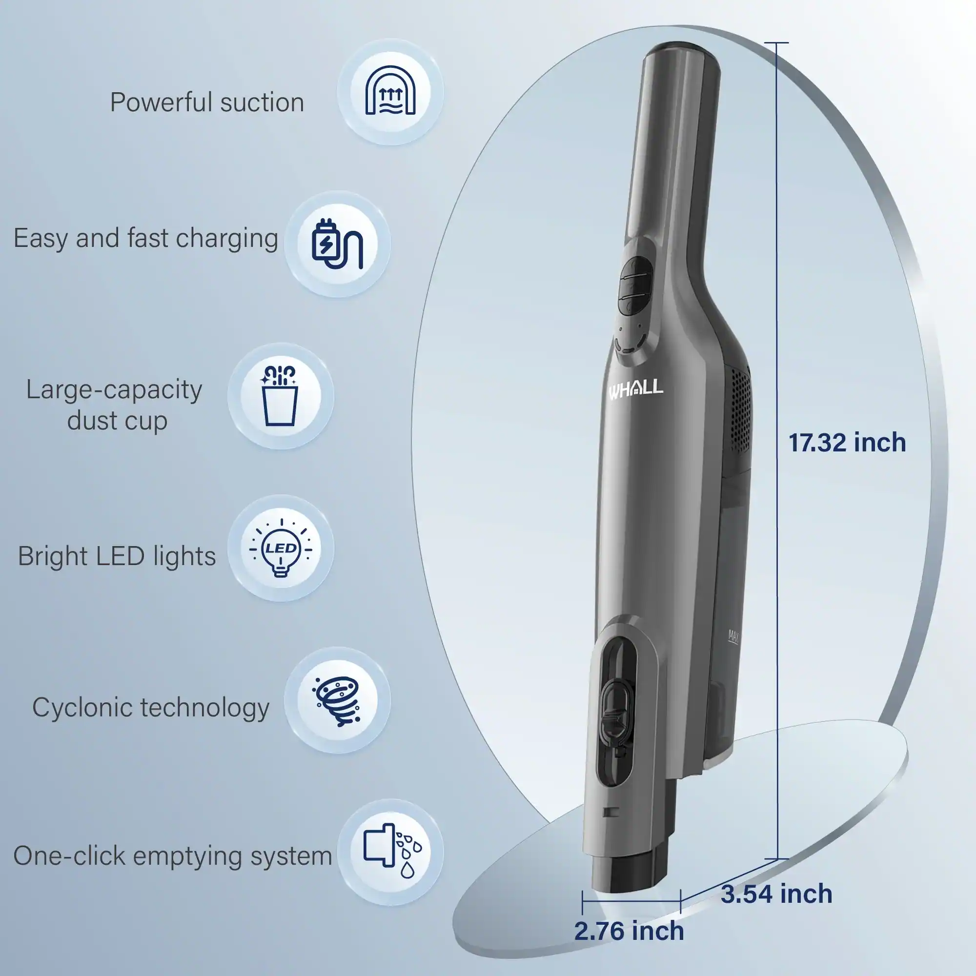 - Powerful suction
- Easy and fast charging
- Large-capacity dust cup
- Bright LED lights
- Cyclonic technology
- One-click emptying system

Dimensions:
- 17.32 inch
- 2.76 inch
- 3.54 inch