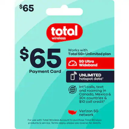 $65 Total Wireless
Payment Card
Works with Total 5G+ Unlimited plan
5G Ultra Wideband
UNLIMITED hotspot data*
Int'l calls, text and roaming in Canada, Mexico & 30+ countries & $10 call creditâ€
Verizon 5G network
For use with Total Wireless Account to purchase Total Wireless products & service. Terms apply, please see reverse for details.