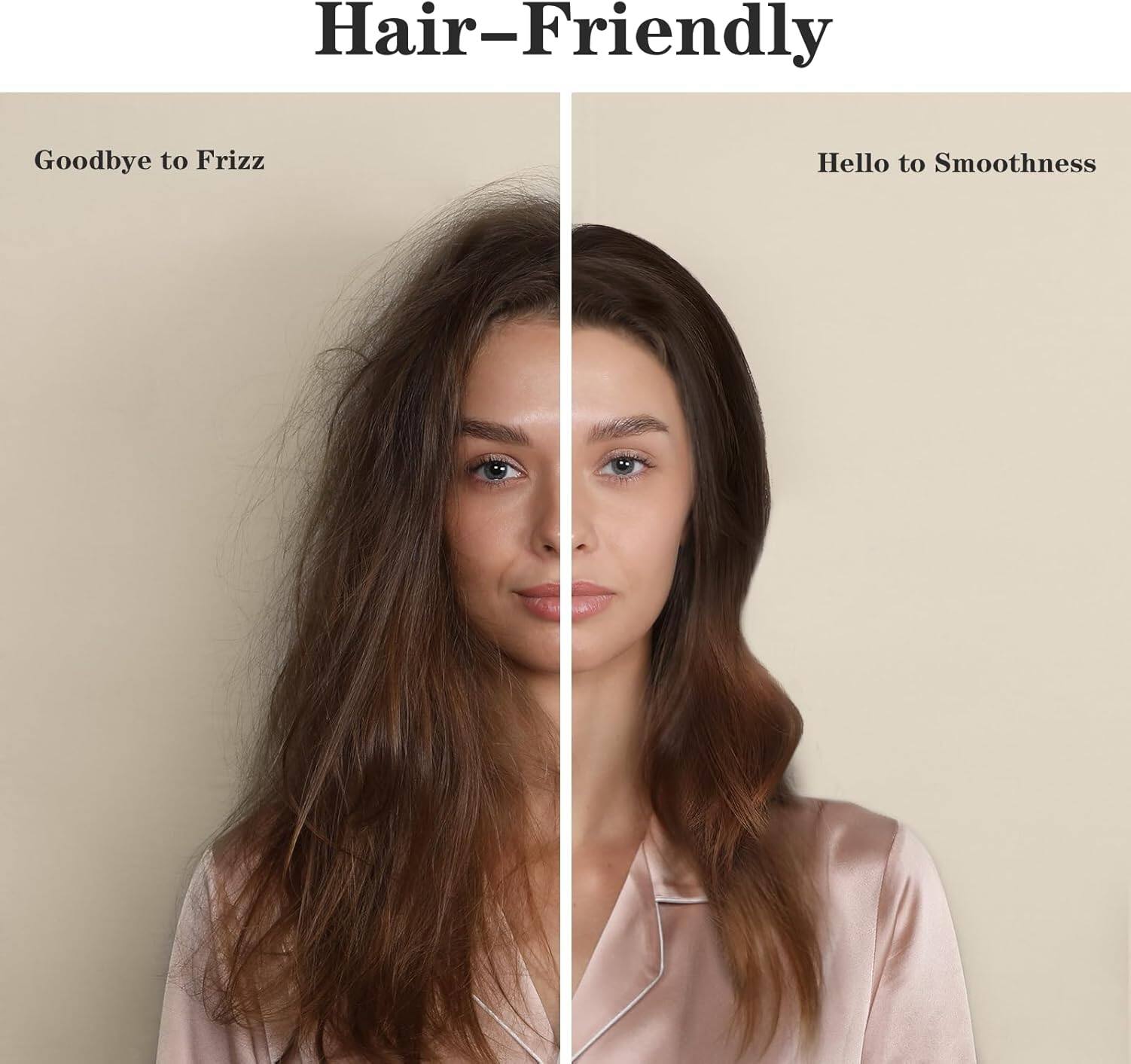 Hair-Friendly

Goodbye to Frizz

Hello to Smoothness