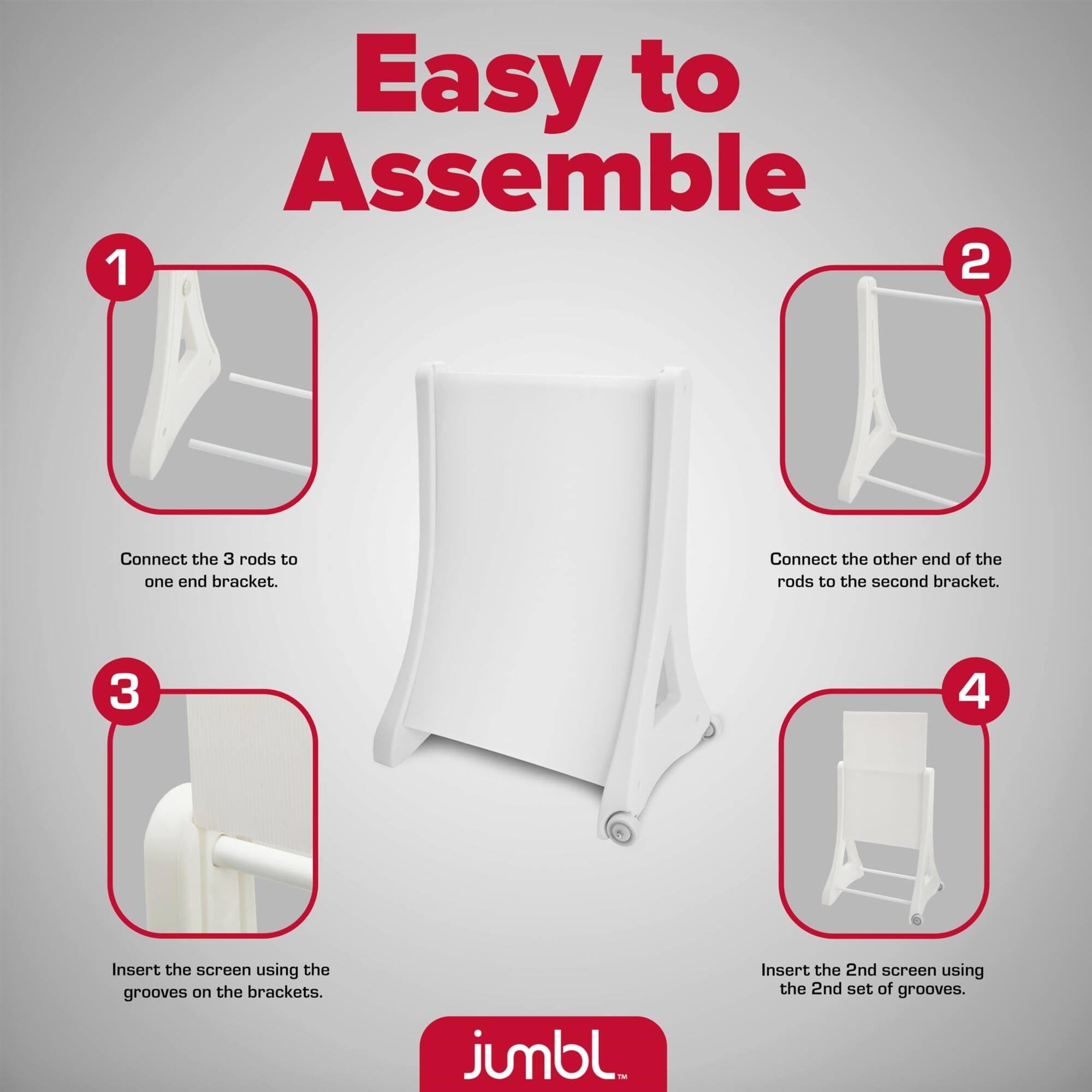 Easy to Assemble

1. Connect the 3 rods to one end bracket.
2. Connect the other end of the rods to the second bracket.
3. Insert the screen using the grooves on the brackets.
4. Insert the 2nd screen using the 2nd set of grooves.

jumbl