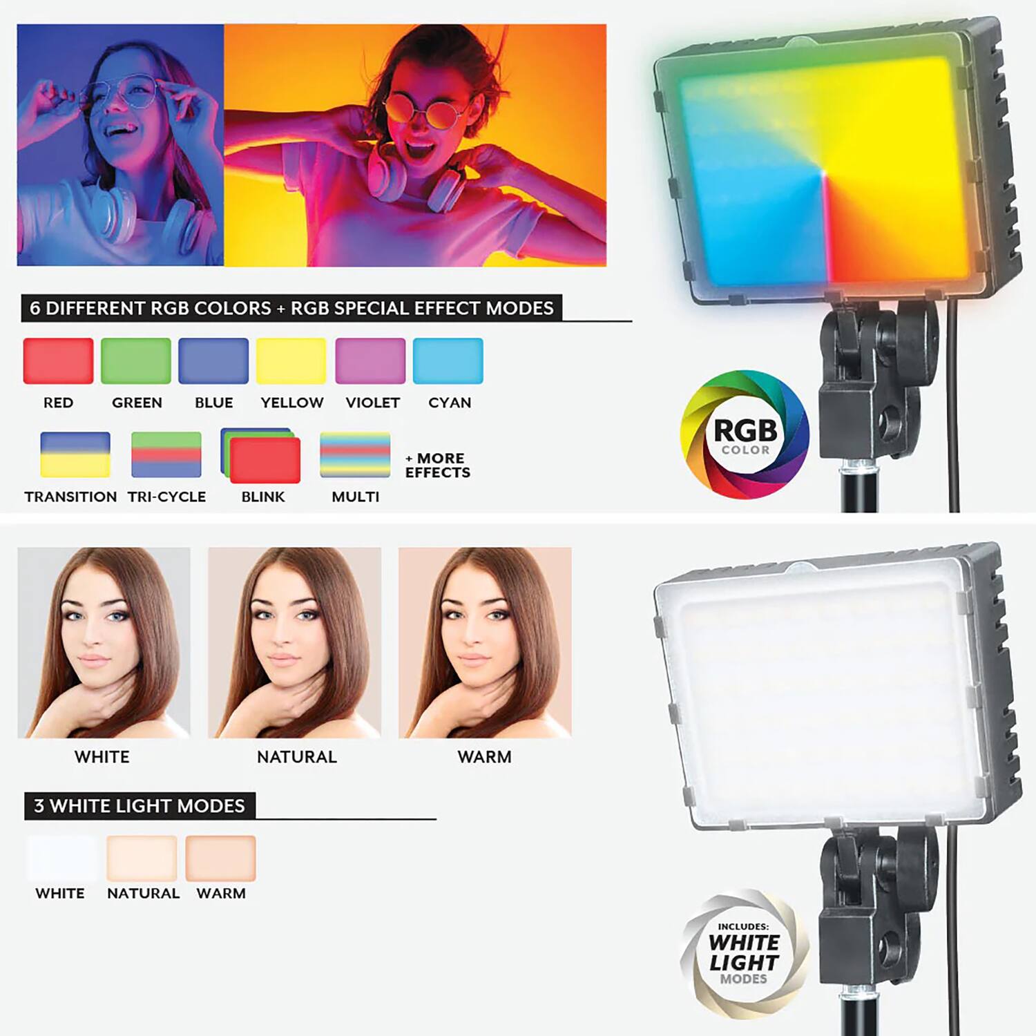 6 Different RGB Colors + RGB Special Effect Modes

- Red
- Green
- Blue
- Yellow
- Violet
- Cyan

+ More Effects

- Transition
- Tri-Cycle
- Blink
- Multi

3 White Light Modes

- White
- Natural
- Warm

Includes: White Light Modes