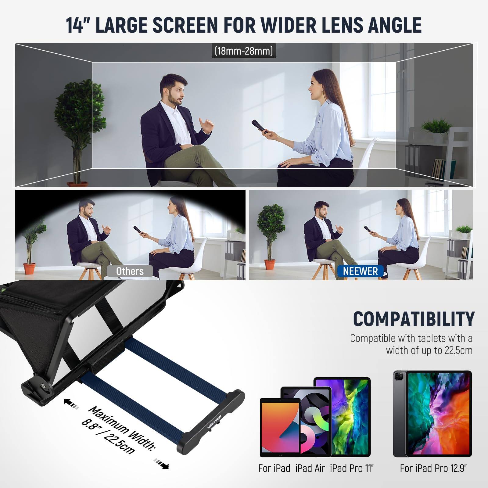 14" LARGE SCREEN FOR WIDER LENS ANGLE (18mm-28mm)

Others

NEEWER

COMPATIBILITY
Compatible with tablets with a width of up to 22.5cm

Maximum Width: 8.8" / 22.5cm

For iPad iPad Air iPad Pro 11"
For iPad Pro 12.9"