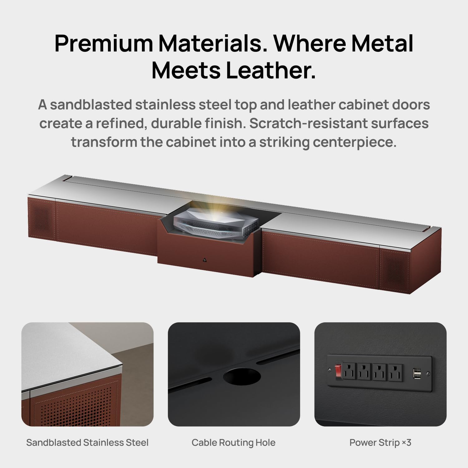Premium Materials. Where Metal Meets Leather.

A sandblasted stainless steel top and leather cabinet doors create a refined, durable finish. Scratch-resistant surfaces transform the cabinet into a striking centerpiece.

- Sandblasted Stainless Steel
- Cable Routing Hole
- Power Strip x3