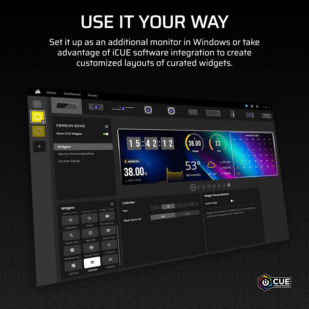 USE IT YOUR WAY  
Set it up as an additional monitor in Windows or take advantage of iCUE software integration to create customized layouts of curated widgets.

Home Dashboard Murals  
XENEON EDGE  
Show iCUE Widgets  
Widgets Device Personalization Screen Setup

PACKAGE/CPU 38.00 i 8.00 F 53.00  
1  
38.00 Packap 53 San Francisco  
23 Loud A 652AM 456 PM 56 15mph  
November 2025 3 , : 1 1 5 I 1 D T. : 1 A  E . 5 3. E 2 DI  
I 8 : 3

Calendar Widgets UMA magu YOU Size  PEAKE ugna JC Week Starts On You Tube Vid... iFrame Slideshow  
5  
Sun  
X. Mon

Widget Personalization Custom Style disabled. Device Personalization Personalization 6 Widger by de widger box. setings In is appled  
Launch App Web URL Twitch Chat X Chart 2 Sensors No... Sensor Windows Weather Calendar SimHub

CUE LOOKSHIP SCOROMOL
