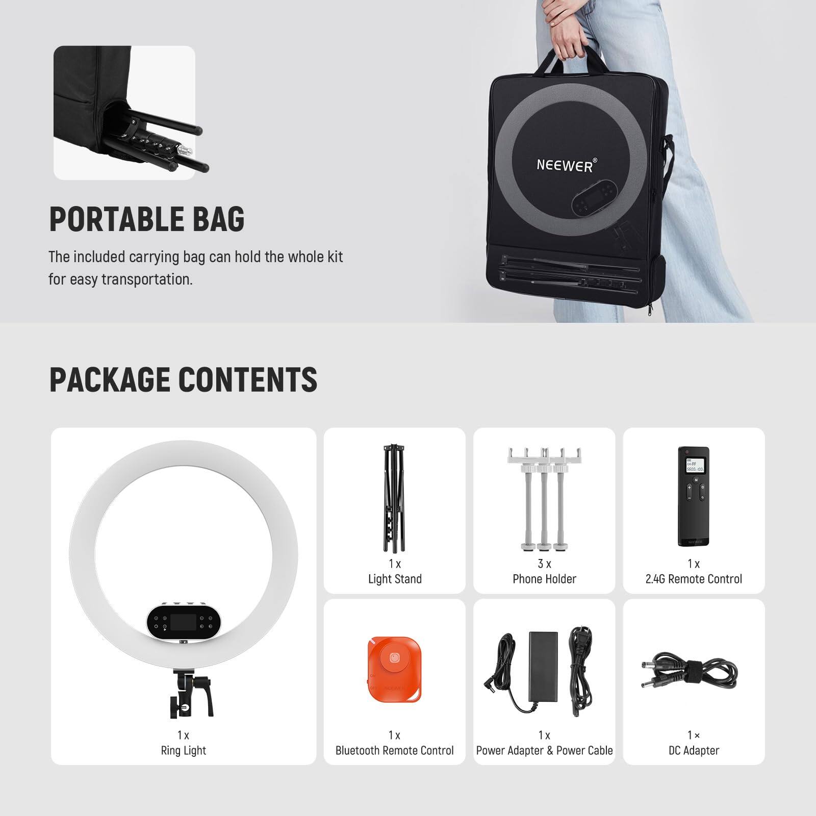 NEEWER PORTABLE BAG  
The included carrying bag can hold the whole kit for easy transportation.  

PACKAGE CONTENTS  
1 x Light Stand  
3 x Phone Holder  
1 x 2.4G Remote Control  
1 x Ring Light  
1 x Bluetooth Remote Control  
1 x Power Adapter & Power Cable  
1 x DC Adapter