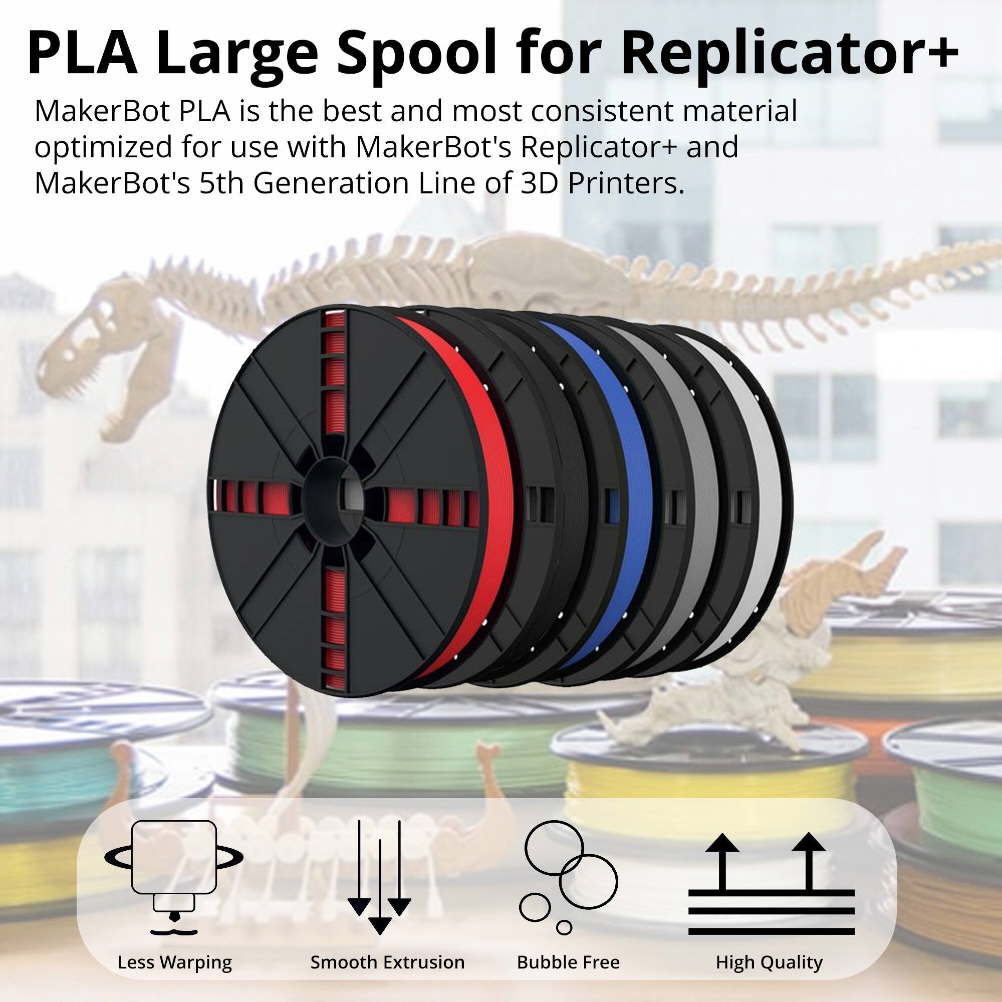 PLA Large Spool for Replicator+

MakerBot PLA is the best and most consistent material optimized for use with MakerBot's Replicator+ and MakerBot's 5th Generation Line of 3D Printers.

- Less Warping
- Smooth Extrusion
- Bubble Free
- High Quality
