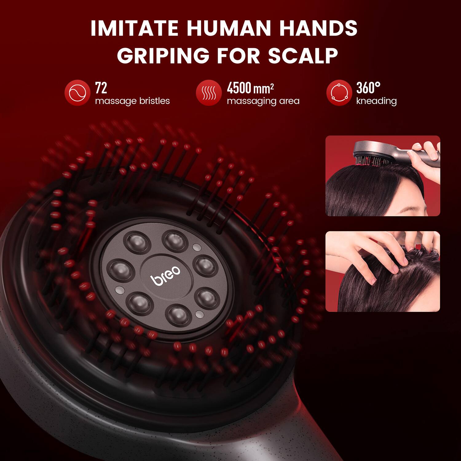 IMITATE HUMAN HANDS GRIPING FOR SCALP

- 72 massage bristles
- 4500 mm² massaging area
- 360° kneading