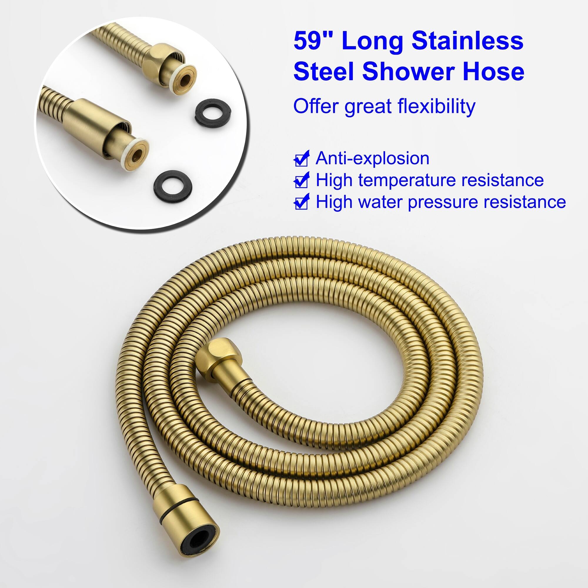 59" Long Stainless Steel Shower Hose  
Offer great flexibility  
- Anti-explosion  
- High temperature resistance  
- High water pressure resistance