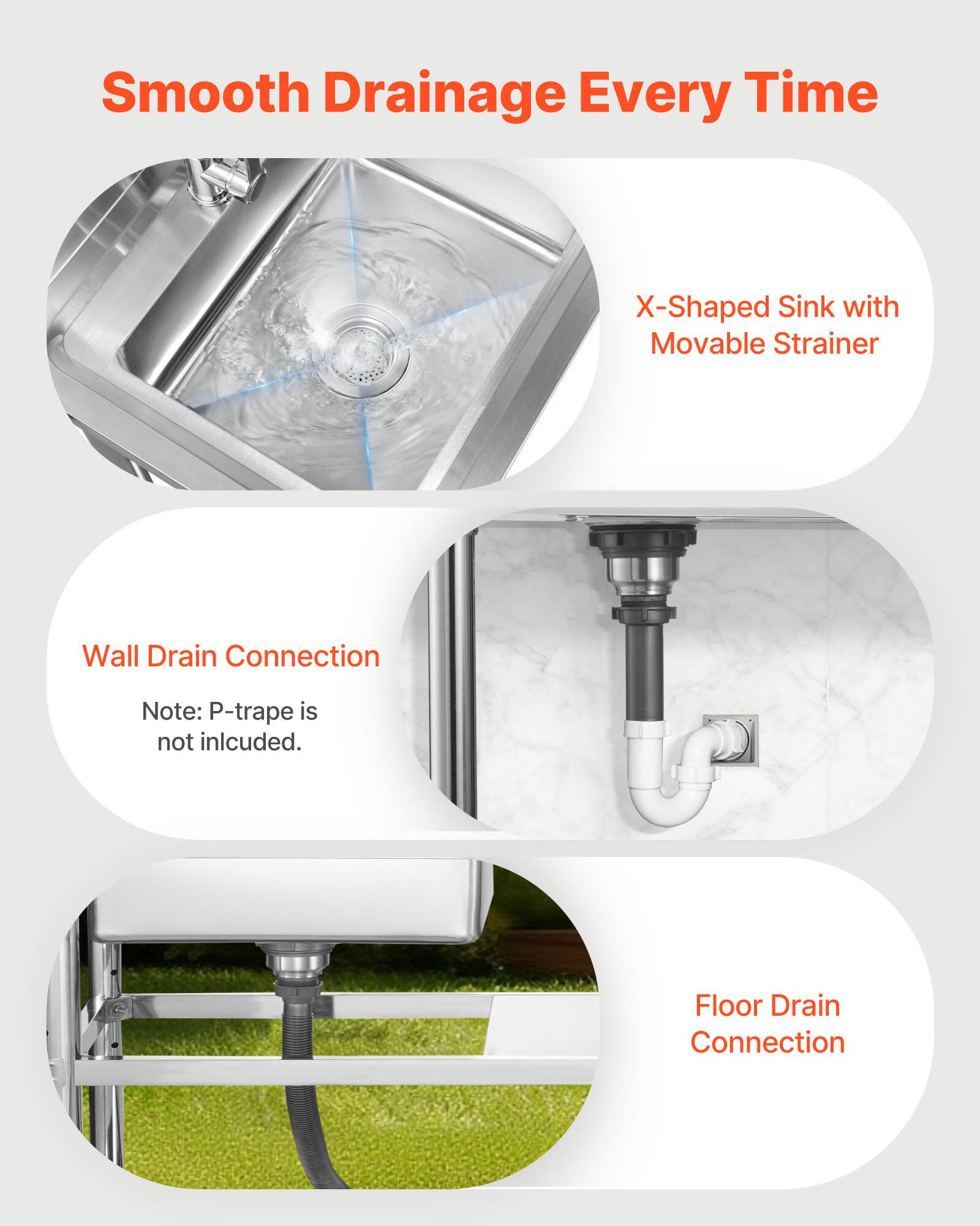 Smooth Drainage Every Time

X-Shaped Sink with Movable Strainer

Wall Drain Connection
Note: P-trap is not included.

Floor Drain Connection