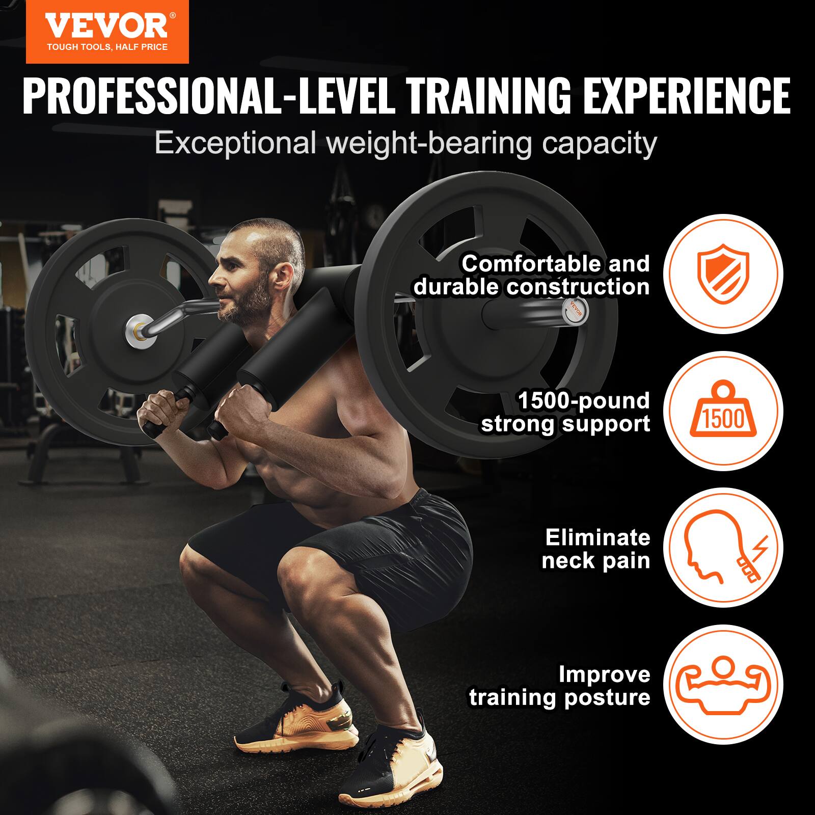 VEVOR TOUGH TOOLS, HALF PRICE PROFESSIONAL-LEVEL TRAINING EXPERIENCE
Exceptional weight-bearing capacity
Comfortable and durable construction
1500-pound strong support
1500
Eliminate neck pain
Improve training posture