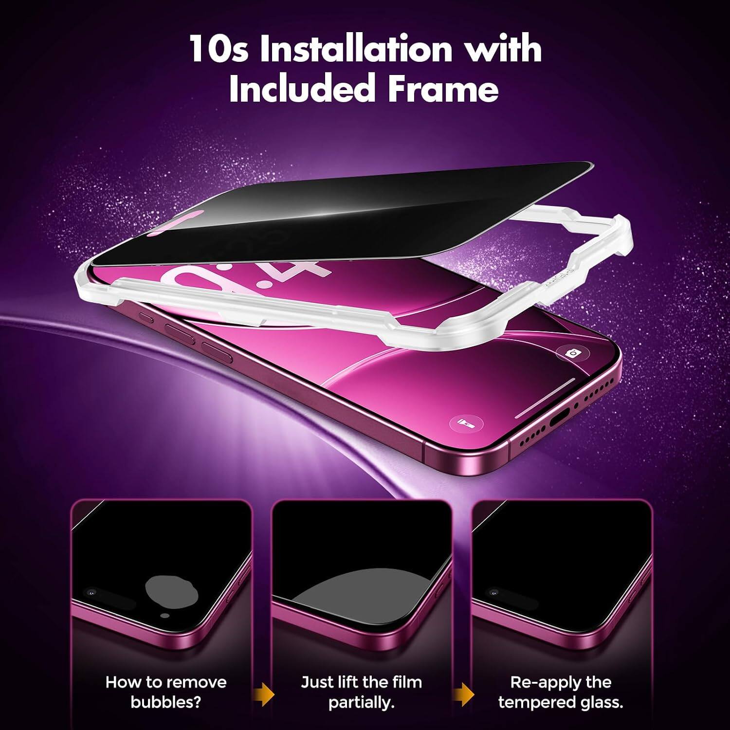 10s Installation with Included Frame

How to remove bubbles?
Just lift the film partially.
Re-apply the tempered glass.