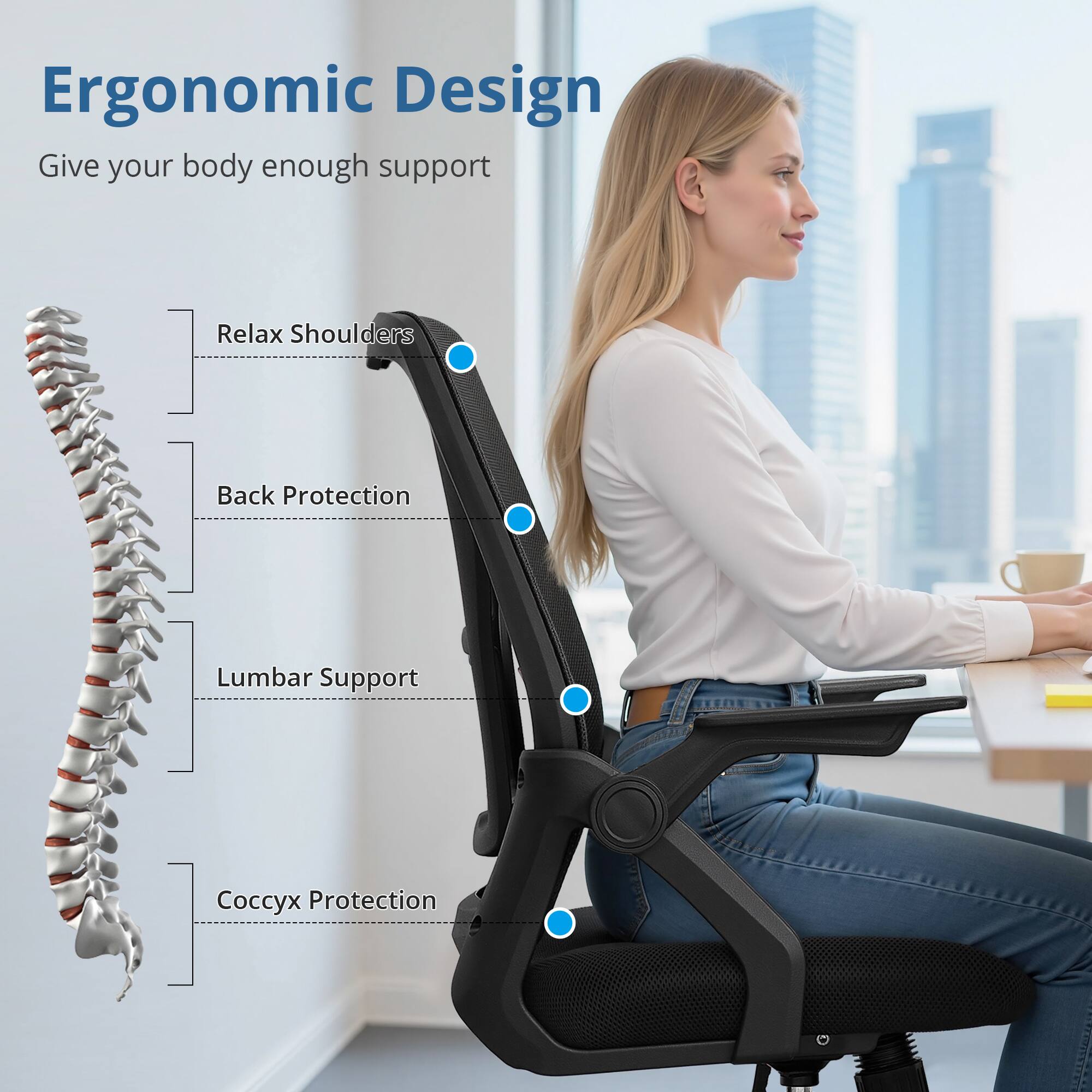 Ergonomic Design  
Give your body enough support  

- Relax Shoulders  
- Back Protection  
- Lumbar Support  
- Coccyx Protection