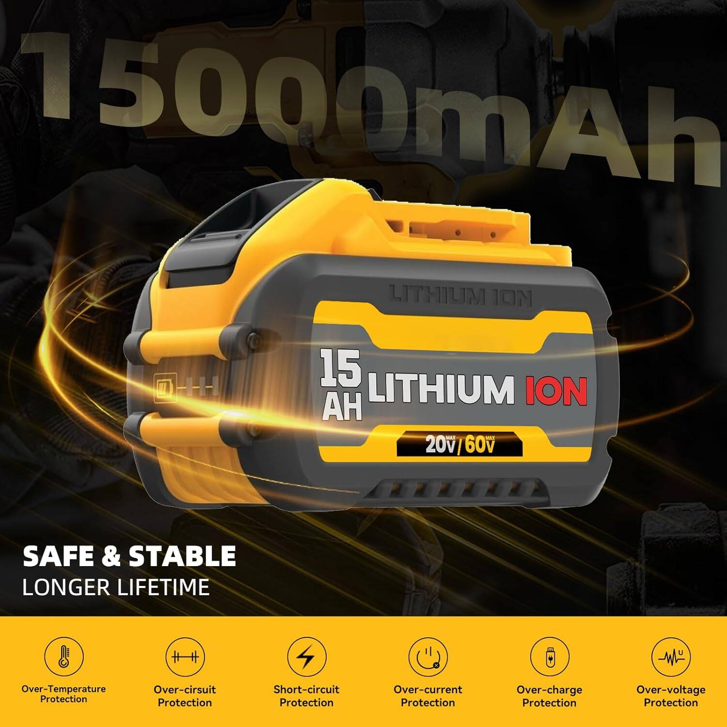 15000mAh 1 LITHIUM ION  
- 20v | 60v  
SAFE & STABLE LONGER LIFETIME  
- Over-Temperature Protection  
- Over-circuit Protection  
- Short-circuit Protection  
- Over-current Protection  
- Over-charge Protection  
- Over-voltage Protection