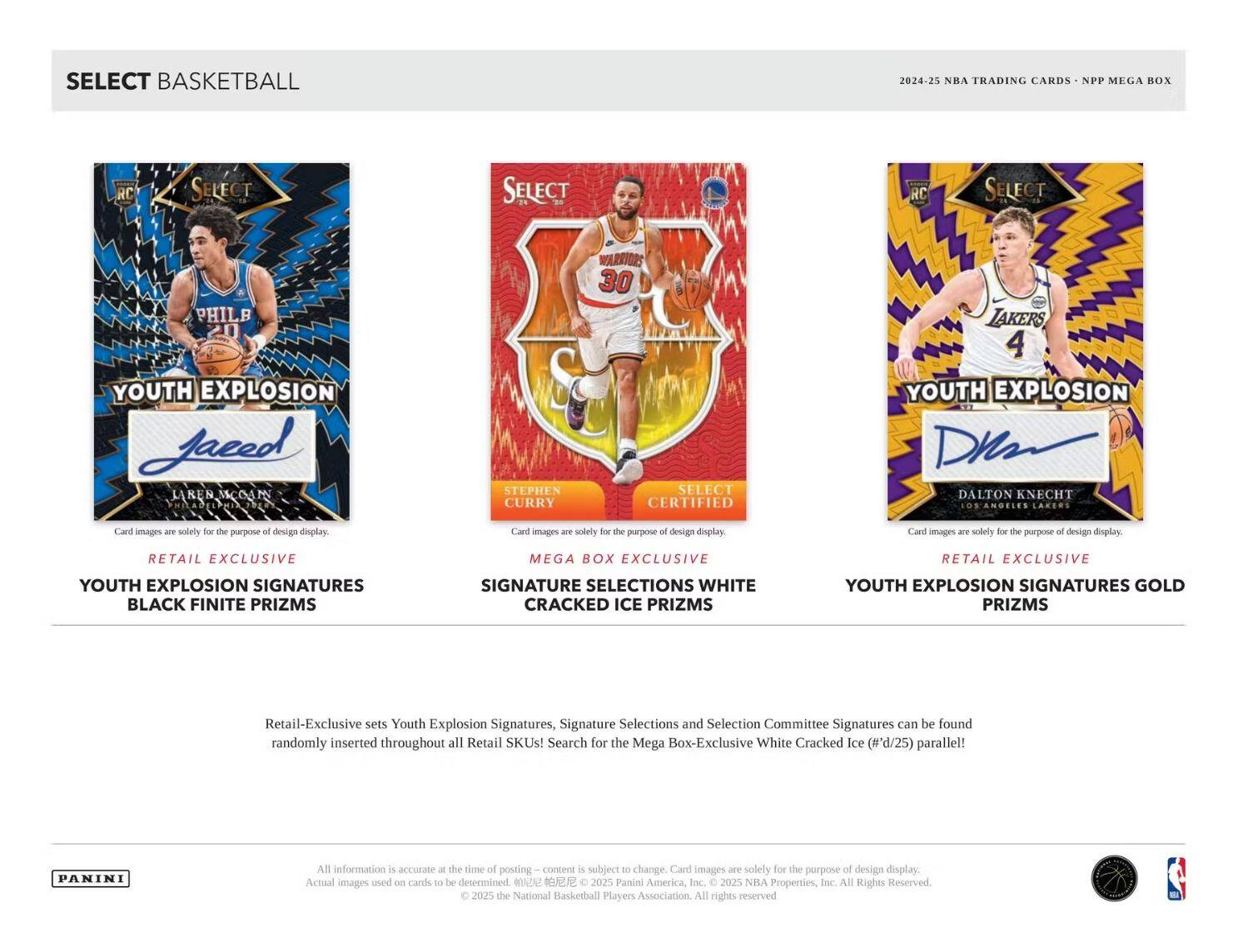 **SELECT BASKETBALL**

**2024-25 NBA TRADING CARDS - NPP MEGA BOX**

---

**RETAIL EXCLUSIVE**

**YOUTH EXPLOSION SIGNATURES BLACK FINITE PRIZMS**

---

**MEGA BOX EXCLUSIVE**

**SIGNATURE SELECTIONS WHITE CRACKED ICE PRIZMS**

---

**RETAIL EXCLUSIVE**

**YOUTH EXPLOSION SIGNATURES GOLD PRIZMS**

---

Retail-Exclusive sets Youth Explosion Signatures, Signature Selections and Selection Committee Signatures can be found randomly inserted throughout all Retail SKUs! Search for the Mega Box-Exclusive White Cracked Ice (#'d/25) parallel!

---

Card images are solely for the purpose of design display.

---

All information is accurate at the time of posting – content is subject to change. Card images are solely for the purpose of design display.

---

© 2025 the National Basketball Players Association. All rights reserved. © 2025 Panini America, Inc. © 2025 NBA Properties, Inc. All Rights Reserved.